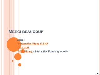 MERCI BEAUCOUP
   Liens :
      Partenariat Adobe et SAP
      SAP SDN
      SAP Library – Interactive Forms by Adobe




                                                  16
 