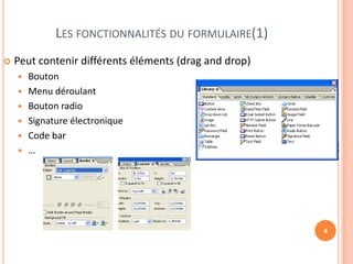 LES FONCTIONNALITÉS DU FORMULAIRE(1)
   Peut contenir différents éléments (drag and drop)
       Bouton
       Menu déroulant
       Bouton radio
       Signature électronique
       Code bar
       …




                                                        4
 