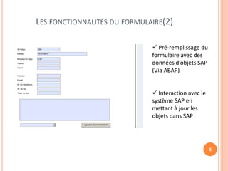 LES FONCTIONNALITÉS DU FORMULAIRE(2)

                               Pré-remplissage du
                              formulaire avec des
                              données d’objets SAP
                              (Via ABAP)


                               Interaction avec le
                              système SAP en
                              mettant à jour les
                              objets dans SAP




                                                      5
 