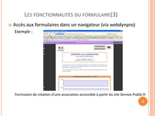 LES FONCTIONNALITÉS DU FORMULAIRE(3)
   Accès aux formulaires dans un navigateur (via webdynpro)
    Exemple :




    Formulaire de création d'une association accessible à partir du site Service-Public.fr
                                                                                       6
 