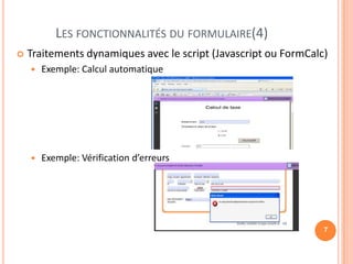 LES FONCTIONNALITÉS DU FORMULAIRE(4)
   Traitements dynamiques avec le script (Javascript ou FormCalc)
       Exemple: Calcul automatique




       Exemple: Vérification d’erreurs




                                                                 7
 