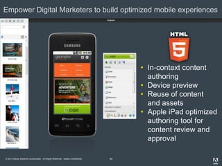 © 2013 Adobe Systems Incorporated. All Rights Reserved. Adobe Confidential.
Empower Digital Marketers to build optimized mobile experiences
50
• In-context content
authoring
• Device preview
• Reuse of content
and assets
• Apple iPad optimized
authoring tool for
content review and
approval
 
