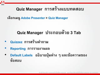 Quiz Manager การสร้างแบบทดสอบ
 เลือกเมนู Adobe Presenter > Quiz Manager


       Quiz Manager ประกอบด้วย 3 Tab
• Quizzez การสร้างคาถาม
• Reporting การรายงานผล
• Default Labels อธิบายปุ่ มต่าง ๆ และข้อความของ
  ข้อสอบ
 