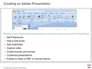 Creating an Adobe PresentationRapidly create Flash-based presentations and eLearning courses from PowerPoint Set PreferencesAdd or Edit AudioAdd multimediaCapture videoCreate quizzes and surveysCustomize presentations Publish to Flash or PDF or Connect Server