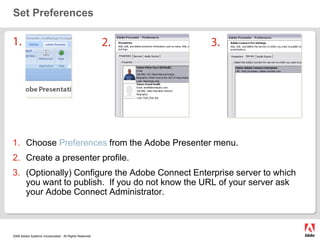 Set Preferences1.2.3.Choose Preferences from the Adobe Presenter menu.Create a presenter profile.  (Optionally) Configure the Adobe Connect Enterprise server to which you want to publish.  If you do not know the URL of your server ask your Adobe Connect Administrator.