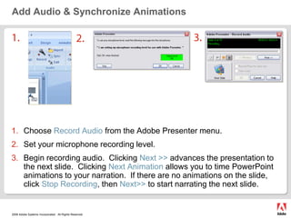Add Audio & Synchronize Animations3.1.2.Choose Record Audiofrom the Adobe Presenter menu.Set your microphone recording level.Begin recording audio.  Clicking Next >> advances the presentation to the next slide.  Clicking Next Animation allows you to time PowerPoint animations to your narration.  If there are no animations on the slide, click Stop Recording, then Next>> to start narrating the next slide.