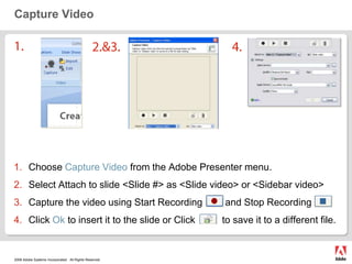 Capture Video1.2.&3.4.Choose Capture Video from the Adobe Presenter menu.Select Attach to slide <Slide #> as <Slide video> or <Sidebar video>Capture the video using Start Recording	        and Stop Recording         Click Ok to insert it to the slide or Click          to save it to a different file.