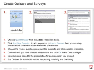 Create Quizzes and Surveys1.2.3.Choose Quiz Manager from the Adobe Presenter menu.Click Add New Question to add a question or Import Quizzes from your existing presentations created in Adobe Presenter or ArticulateChoose the type of question you would like to create and fill in question properties.Continue until you have created all questions and click OK in the Quiz Manager.New slides are added to the presentation for each question you created.Edit Quizzes for advanced options like pooling, shuffling and branching