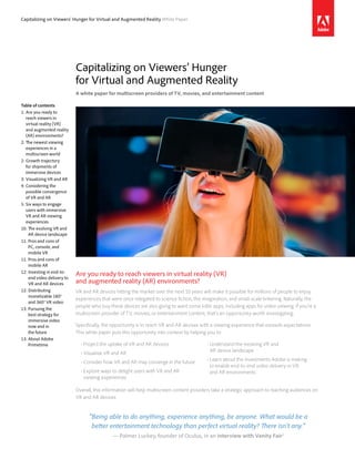 Capitalizing on Viewers’ Hunger for Virtual and Augmented Reality White Paper
Capitalizing on Viewers’ Hunger
for Virtual and Augmented Reality
A white paper for multiscreen providers of TV, movies, and entertainment content
Table of contents
1:	Are you ready to
reach viewers in
virtual reality (VR)
and augmented reality
(AR) environments?
2:	The newest viewing
experiences in a
multiscreen world
2:	Growth trajectory
for shipments of
immersive devices
3:	Visualizing VR and AR
4:	Considering the
possible convergence
of VR and AR
5:	Six ways to engage
users with immersive
VR and AR viewing
experiences
10: The evolving VR and
AR device landscape
11: Pros and cons of
PC, console, and
mobile VR
11: Pros and cons of
mobile AR
12: Investing in end-to-
end video delivery to
VR and AR devices
12: Distributing
monetizable 180°
and 360° VR video
13: Pursuing the
best strategy for
immersive video
now and in
the future
13: About Adobe
Primetime
Are you ready to reach viewers in virtual reality (VR)
and augmented reality (AR) environments?
VR and AR devices hitting the market over the next 10 years will make it possible for millions of people to enjoy
experiences that were once relegated to science fiction, the imagination, and small-scale tinkering. Naturally, the
people who buy these devices are also going to want some killer apps, including apps for video viewing. If you’re a
multiscreen provider of TV, movies, or entertainment content, that’s an opportunity worth investigating.
Specifically, the opportunity is to reach VR and AR devices with a viewing experience that exceeds expectations.
This white paper puts this opportunity into context by helping you to:
•	Project the uptake of VR and AR devices
•	Visualize VR and AR
•	Consider how VR and AR may converge in the future
•	Explore ways to delight users with VR and AR
viewing experiences
•	Understand the evolving VR and
AR device landscape
•	Learn about the investments Adobe is making
to enable end-to-end video delivery in VR
and AR environments
Overall, this information will help multiscreen content providers take a strategic approach to reaching audiences on
VR and AR devices.
“Being able to do anything, experience anything, be anyone. What would be a
better entertainment technology than perfect virtual reality? There isn’t any.”
— Palmer Luckey, founder of Oculus, in an interview with Vanity Fair1
 