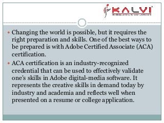  Changing the world is possible, but it requires the
right preparation and skills. One of the best ways to
be prepared is with Adobe Certified Associate (ACA)
certification.
 ACA certification is an industry-recognized
credential that can be used to effectively validate
one’s skills in Adobe digital-media software. It
represents the creative skills in demand today by
industry and academia and reflects well when
presented on a resume or college application.
 