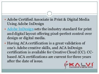  Adobe Certified Associate in Print & Digital Media
Using Adobe InDesign
 Adobe InDesign sets the industry standard for print
and digital layout offering pixel-perfect control over
design or digital media.
 Having ACA certification is a great validation of
one’s Adobe creative skills, and ACA InDesign
certification is available for Creative Cloud (CC). CC-
based ACA certifications are current for three years
after the date of issue.
 
