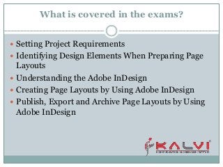 What is covered in the exams?
 Setting Project Requirements
 Identifying Design Elements When Preparing Page
Layouts
 Understanding the Adobe InDesign
 Creating Page Layouts by Using Adobe InDesign
 Publish, Export and Archive Page Layouts by Using
Adobe InDesign
 