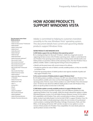 Frequently Asked Questions




                                        HOW ADOBE PRODUCTS
                                        SUPPORT WINDOWS VISTA


This document covers these
Adobe products:
                                        Adobe is committed to helping its customers transition
• Adobe Acrobat®                        smoothly to the new Windows Vista™ operating system.
• Adobe Acrobat Connect™ Professional   This document details how current and upcoming Adobe
• Adobe Reader®
• Adobe Creative Suite®
                                        products support Windows Vista.
• Adobe GoLive®
• Adobe Illustrator®                    ADOBE PRODUCTS AND WINDOWS VISTA
• Adobe InDesign®                       Q. Will Adobe support the new Windows Vista operating system?
• Adobe InCopy®                         A. As a leading developer for Microsoft® Windows®, Adobe has a long track record of
• Adobe Photoshop®                      supporting the latest version of the Windows operating system. Adobe is excited about the
• Adobe Photoshop Lightroom™            new Windows Vista operating system and has been working closely with Microsoft to test
• Macromedia® Studio                    Adobe products on prerelease editions of this operating system. Now that Windows Vista is
• Macromedia Contribute®
                                        publicly available, Adobe is conducting final testing of many of its products to:
• Macromedia Dreamweaver®
• Macromedia Fireworks®                 • Identify and document issues with current versions of its software.
• Macromedia Flash® Professional        • Develop free patches for some of Adobe’s currently available products, so they run smoothly
  or Basic                                on Windows Vista.
• Macromedia Flash Player
                                        • Verify that upcoming releases of Adobe’s products meet rigorous standards of quality and
• Adobe Production Studio
                                          fully support Windows Vista.
• Adobe Audition®
• Adobe After Effects® Professional     Q. Do current versions of Adobe products support Windows Vista?
  or Standard                           A. All Adobe products available as of January 30, 2007 were released before Windows Vista
• Adobe Premiere® Pro                   became publicly available and so have not been fully designed for or tested on this new
• Adobe Encore® DVD                     operating system. However, many of those products run under Window Vista with minimal
• Ultra™ 2                              issues. To find out more about how different Adobe products work with Windows Vista,
• DV Rack HD 2                          please see specific product sections later in this FAQ.
• Vlog It!
• Ovation                               Q. Will Adobe update currently available products to support Windows Vista?
• Adobe FrameMaker®                     A. Adobe has an extensive portfolio of products, each with different schedules for fully
• Macromedia FreeHand®                  supporting Windows Vista. For example, Adobe has already released free updates to Adobe
• Adobe PageMaker®                      Photoshop Elements (version 5.0.2) and Adobe Premiere Elements (version 3.0.2) to deliver
• Adobe Photoshop Elements              full compatibility with Windows Vista, and it currently plans to release a free update to
• Adobe Premiere Elements               Adobe Acrobat 8 and Adobe Reader 8 in the first half of 2007 to support Windows Vista. On
                                        the other hand, Adobe is already preparing to release the next versions of its professional
                                        creative products, including Adobe Photoshop, InDesign, Dreamweaver, Flash, and After
                                        Effects, in the Spring and Summer 2007 and does not plan to issue updates to current
                                        versions of those products for Windows Vista compatibility. For more details, please see
                                        specific products sections in this FAQ.
 