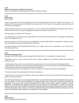A‐134 
Regents of the University of California, X Consortium 
Portions of the software were developed by the University of California, Berkeley. 
A‐142 
Ginger Alliance 
March 27, 2003 
Portions of this product are based on Modifications created from the Original Code known as the "Sablotron XSLT Processor". The 
Sablotron XSLT Processor is subject to the Mozilla Public License Version 1.1 (the "License"). You may obtain a copy of the License at 
http://www.mozilla.org/MPL/ 
Software distributed under the License is distributed on an "AS IS" basis, WITHOUT WARRANTY OF ANY KIND, either express or 
implied. See the License for the specific language governing rights and limitations under the License. 
The Original Code is the Sablotron XSLT Processor. 
The Initial Developer of the Original Code is Ginger Alliance Ltd. Portions created by Ginger Alliance are Copyright (C) 2000 Ginger 
Alliance Ltd. All Rights Reserved. 
Pursuant to sections 3.2 and 3.6 of the License, the Modifications created by Adobe Systems Incorporated are available as Source 
Code. The Modifications may be downloaded via the Internet from: 
http://partners.adobe.com/asn/tech/xml/sablotron/index.jsp The Original Code may be downloaded via the Internet from: 
http://www.gingerall.org 
A‐147 
3Com/Palm Computing Division 
Copyright (c) 1997‐1999. All rights reserved. Copyright (c) 1995‐2001 Palm Inc. or its subsidiaries. All rights reserved. 
Redistribution and use in source and binary forms, with or without modification, are permitted provided that the following 
conditions are met: 
1. Redistributions of source code must retain the above copyright notice, this list of conditions and the following disclaimer. 
2. Redistributions in binary form must reproduce the above copyright notice, this list of conditions and the following disclaimer in 
the documentation and/or other materials provided with the distribution. 
3. All advertising materials mentioning features or use of this software must display the following acknowledgement: 
This product includes software developed by 3Com and its contributors. 
4. Neither 3Com nor the names of its contributors may be used to endorse or promote products derived from this software without 
specific prior written permission. 
THIS SOFTWARE IS PROVIDED BY THE 3COM AND CONTRIBUTORS ``AS IS'' AND ANY EXPRESS OR IMPLIED WARRANTIES, INCLUDING, 
BUT NOT LIMITED TO, THE IMPLIED WARRANTIES OF MERCHANTABILITY AND FITNESS FOR A PARTICULAR PURPOSE ARE 
DISCLAIMED. IN NO EVENT SHALL 3COM OR CONTRIBUTORS BE LIABLE FOR ANY DIRECT, INDIRECT, INCIDENTAL, SPECIAL, 
EXEMPLARY, OR CONSEQUENTIAL DAMAGES (INCLUDING, BUT NOT LIMITED TO, PROCUREMENT OF SUBSTITUTE GOODS OR 
SERVICES; LOSS OF USE, DATA, OR PROFITS; OR BUSINESS INTERRUPTION) HOWEVER CAUSED AND ON ANY THEORY OF LIABILITY, 
WHETHER IN CONTRACT, STRICT LIABILITY, OR TORT (INCLUDING NEGLIGENCE OR OTHERWISE) ARISING IN ANY WAY OUT OF THE 
USE OF THIS SOFTWARE, EVEN IF ADVISED OF THE POSSIBILITY OF SUCH DAMAGE. 
A‐152 
MainConcept LLC 
Portions copyright 2003 MainConcept AG. 
 