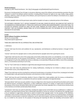 FlexLib Contributors 
Copyright (c) 2007 FlexLib Contributors. See: http://code.google.com/p/flexlib/wiki/ProjectContributors 
Permission is hereby granted, free of charge, to any person obtaining a copy of this software and associated documentation files (the 
"Software"), to deal in the Software without restriction, including without limitation the rights to use, copy, modify, merge, publish, 
distribute, sublicense, and/or sell copies of the Software, and to permit persons to whom the Software is furnished to do so, subject 
to the following conditions: 
The above copyright notice and this permission notice shall be included in all copies or substantial portions of the Software. 
THE SOFTWARE IS PROVIDED "AS IS", WITHOUT WARRANTY OF ANY KIND, EXPRESS OR IMPLIED, INCLUDING BUT NOT LIMITED TO 
THE WARRANTIES OF MERCHANTABILITY, FITNESS FOR A PARTICULAR PURPOSE AND NONINFRINGEMENT. IN NO EVENT SHALL THE 
AUTHORS OR COPYRIGHT HOLDERS BE LIABLE FOR ANY CLAIM, DAMAGES OR OTHER LIABILITY, WHETHER IN AN ACTION OF 
CONTRACT, TORT OR OTHERWISE, ARISING FROM, OUT OF OR IN CONNECTION WITH THE SOFTWARE OR THE USE OR OTHER 
DEALINGS IN THE SOFTWARE. 
A‐1274 
Apache Software Foundation, Contributors 
Version 2.0, January 2004 
http://www.apache.org/licenses/ 
TERMS AND CONDITIONS FOR USE, REPRODUCTION, AND DISTRIBUTION 
1. Definitions. 
"License" shall mean the terms and conditions for use, reproduction, and distribution as defined by Sections 1 through 9 of this 
document. 
"Licensor" shall mean the copyright owner or entity authorized by the copyright owner that is granting the License. 
"Legal Entity" shall mean the union of the acting entity and all other entities that control, are controlled by, or are under common 
control with that entity. For the purposes of this definition, "control" means (i) the power, direct or indirect, to cause the direction 
or management of such entity, whether by contract or otherwise, or (ii) ownership of fifty percent (50%) or more of the outstanding 
shares, or (iii) beneficial ownership of such entity. 
"You" (or "Your") shall mean an individual or Legal Entity exercising permissions granted by this License. 
"Source" form shall mean the preferred form for making modifications, including but not limited to software source code, 
documentation source, and configuration files. 
"Object" form shall mean any form resulting from mechanical transformation or translation of a Source form, including but not limited 
to compiled object code, generated documentation, and conversions to other media types. 
"Work" shall mean the work of authorship, whether in Source or Object form, made available under the License, as indicated by a 
copyright notice that is included in or attached to the work (an example is provided in the Appendix below). 
"Derivative Works" shall mean any work, whether in Source or Object form, that is based on (or derived from) the Work and for which 
the editorial revisions, annotations, elaborations, or other modifications represent, as a whole, an original work of authorship. For 
the purposes of this License, Derivative Works shall not include works that remain separable from, or merely link (or bind by name) 
to the interfaces of, the Work and Derivative Works thereof. 
"Contribution" shall mean any work of authorship, including the original version of the Work and any modifications or additions to 
that Work or Derivative Works thereof, that is intentionally submitted to Licensor for inclusion in the Work by the copyright owner 
or by an individual or Legal Entity authorized to submit on behalf of the copyright owner. For the purposes of this definition, 
"submitted" means any form of electronic, verbal, or written communication sent to the Licensor or its representatives, including but 
not limited to communication on electronic mailing lists, source code control systems, and issue tracking systems that are managed 
by, or on behalf of, the Licensor for the purpose of discussing and improving the Work, but excluding communication that is 
 