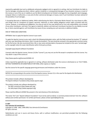 required by applicable law (such as deliberate and grossly negligent acts) or agreed to in writing, shall any Contributor be liable to 
You for damages, including any direct, indirect, special, incidental, or consequential damages of any character arising as a result of 
this License or out of the use or inability to use the Work (including but not limited to damages for loss of goodwill, work stoppage, 
computer failure or malfunction, or any and all other commercial damages or losses), even if such Contributor has been advised of 
the possibility of such damages. 
9. Accepting Warranty or Additional Liability. While redistributing the Work or Derivative Works thereof, You may choose to offer, 
and charge a fee for, acceptance of support, warranty, indemnity, or other liability obligations and/or rights consistent with this 
License. However, in accepting such obligations, You may act only on Your own behalf and on Your sole responsibility, not on behalf 
of any other Contributor, and only if You agree to indemnify, defend, and hold each Contributor harmless for any liability incurred 
by, or claims asserted against, such Contributor by reason of your accepting any such warranty or additional liability. 
END OF TERMS AND CONDITIONS 
APPENDIX: How to apply the Apache License to your work. 
To apply the Apache License to your work, attach the following boilerplate notice, with the fields enclosed by brackets "[]" replaced 
with your own identifying information. (Don't include the brackets!) The text should be enclosed in the appropriate comment syntax 
for the file format. We also recommend that a file or class name and description of purpose be included on the same "printed page" 
as the copyright notice for easier identification within third‐party archives. 
Copyright [yyyy] Apache Software Foundation 
Licensed under the Apache License, Version 2.0 (the "License"); you may not use this file except in compliance with the License. You 
may obtain a copy of the License at 
http://www.apache.org/licenses/LICENSE‐2.0 
Unless required by applicable law or agreed to in writing, software distributed under the License is distributed on an "AS IS" BASIS, 
WITHOUT WARRANTIES OR CONDITIONS OF ANY KIND, either express or implied. 
See the License for the specific language governing permissions and limitations under the License. 
=========================================================== 
NOTICE file corresponding to the section 4 d of the Apache License, Version 2.0, in this case for the Apache Ant distribution. 
========================================================= 
This product includes software developed by 
The Apache Software Foundation (http://www.apache.org/). 
This product includes also software developed by : 
- the W3C consortium (http://www.w3c.org) , 
- the SAX project (http://www.saxproject.org) 
Please read the different LICENSE files present in the root directory of this distribution. 
The names "Ant" and "Apache Software Foundation" must not be used to endorse or promote products derived from this software 
without prior written permission. For written permission, please contact apache@apache.org 
A‐1287 
Paul Johnston & Contributors 
Copyright (c) 1998 ‐ 2002, 1998‐2009, Paul Johnston & Contributors 
All rights reserved. 
Redistribution and use in source and binary forms, with or without modification, are permitted provided that the following 
conditions are met: 
 