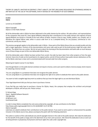 THEORY OF LIABILITY, WHETHER IN CONTRACT, STRICT LIABILITY, OR TORT (INCLUDING NEGLIGENCE OR OTHERWISE) ARISING IN 
ANY WAY OUT OF THE USE OF THIS SOFTWARE, EVEN IF ADVISED OF THE POSSIBILITY OF SUCH DAMAGE. 
A‐1311 
SQLite 
current as of 3/10/2007 
SQLite Copyright 
SQLite is in the Public Domain 
All of the deliverable code in SQLite has been dedicated to the public domain by the authors. All code authors, and representatives 
of the companies they work for, have signed affidavits dedicating their contributions to the public domain and originals of those 
signed affidavits are stored in a firesafe at the main offices of Hwaci. Anyone is free to copy, modify, publish, use, compile, sell, or 
distribute the original SQLite code, either in source code form or as a compiled binary, for any purpose, commercial or non‐commercial, 
and by any means. 
The previous paragraph applies to the deliverable code in SQLite ‐ those parts of the SQLite library that you actually bundle and ship 
with a larger application. Portions of the documentation and some code used as part of the build process might fall under other 
licenses. The details here are unclear. We do not worry about the licensing of the documentation and build code so much because 
none of these things are part of the core deliverable SQLite library. 
All of the deliverable code in SQLite has been written from scratch. No code has been taken from other projects or from the open 
internet. Every line of code can be traced back to its original author, and all of those authors have public domain dedications on file. 
So the SQLite code base is clean and is uncontaminated with licensed code from other projects. 
Obtaining An Explicit License To Use SQLite 
Even though SQLite is in the public domain and does not require a license, some users want to obtain a license anyway. Some reasons 
for obtaining a license include: 
‐You are using SQLite in a jurisdiction that does not recognize the public domain. 
‐You are using SQLite in a jurisdiction that does not recognize the right of an author to dedicate their work to the public domain. 
‐You want to hold a tangible legal document as evidence that you have the legal right to use and distribute SQLite. 
‐Your legal department tells you that you have to purchase a license. 
If you feel like you really have to purchase a license for SQLite, Hwaci, the company that employs the architect and principal 
developers of SQLite, will sell you one. Please contact: 
D. Richard Hipp 
Hwaci ‐ Applied Software Research 
704.948.4565 
drh@hwaci.com 
Contributed Code 
In order to keep SQLite completely free and unencumbered by copyright, all new contributors to the SQLite 
http://www.sqlite.org/copyright.html (1 of 2) [4/20/2007 12:27:34 PM] 
SQLite Copyright 
code base are asked to dedicate their contributions to the public domain. If you want to send a patch or enhancement for possible 
inclusion in the SQLite source tree, please accompany the patch with the following statement: 
The author or authors of this code dedicate any and all copyright interest in this code to the public domain. We make this dedication 
for the benefit of the public at large and to the detriment of our heirs and successors. We intend this dedication to be an overt act 
of relinquishment in perpetuity of all present and future rights this code under copyright law. 
 