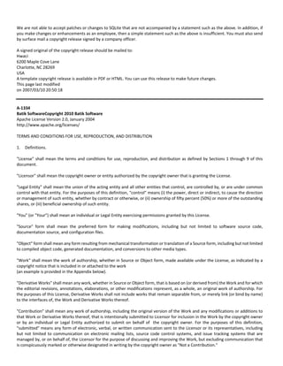 We are not able to accept patches or changes to SQLite that are not accompanied by a statement such as the above. In addition, if 
you make changes or enhancements as an employee, then a simple statement such as the above is insufficient. You must also send 
by surface mail a copyright release signed by a company officer. 
A signed original of the copyright release should be mailed to: 
Hwaci 
6200 Maple Cove Lane 
Charlotte, NC 28269 
USA 
A template copyright release is available in PDF or HTML. You can use this release to make future changes. 
This page last modified 
on 2007/03/10 20:50:18 
A‐1334 
Batik SoftwareCopyright 2010 Batik Software 
Apache License Version 2.0, January 2004 
http://www.apache.org/licenses/ 
TERMS AND CONDITIONS FOR USE, REPRODUCTION, AND DISTRIBUTION 
1. Definitions. 
"License" shall mean the terms and conditions for use, reproduction, and distribution as defined by Sections 1 through 9 of this 
document. 
"Licensor" shall mean the copyright owner or entity authorized by the copyright owner that is granting the License. 
"Legal Entity" shall mean the union of the acting entity and all other entities that control, are controlled by, or are under common 
control with that entity. For the purposes of this definition, "control" means (i) the power, direct or indirect, to cause the direction 
or management of such entity, whether by contract or otherwise, or (ii) ownership of fifty percent (50%) or more of the outstanding 
shares, or (iii) beneficial ownership of such entity. 
"You" (or "Your") shall mean an individual or Legal Entity exercising permissions granted by this License. 
"Source" form shall mean the preferred form for making modifications, including but not limited to software source code, 
documentation source, and configuration files. 
"Object" form shall mean any form resulting from mechanical transformation or translation of a Source form, including but not limited 
to compiled object code, generated documentation, and conversions to other media types. 
"Work" shall mean the work of authorship, whether in Source or Object form, made available under the License, as indicated by a 
copyright notice that is included in or attached to the work 
(an example is provided in the Appendix below). 
"Derivative Works" shall mean any work, whether in Source or Object form, that is based on (or derived from) the Work and for which 
the editorial revisions, annotations, elaborations, or other modifications represent, as a whole, an original work of authorship. For 
the purposes of this License, Derivative Works shall not include works that remain separable from, or merely link (or bind by name) 
to the interfaces of, the Work and Derivative Works thereof. 
"Contribution" shall mean any work of authorship, including the original version of the Work and any modifications or additions to 
that Work or Derivative Works thereof, that is intentionally submitted to Licensor for inclusion in the Work by the copyright owner 
or by an individual or Legal Entity authorized to submit on behalf of the copyright owner. For the purposes of this definition, 
"submitted" means any form of electronic, verbal, or written communication sent to the Licensor or its representatives, including 
but not limited to communication on electronic mailing lists, source code control systems, and issue tracking systems that are 
managed by, or on behalf of, the Licensor for the purpose of discussing and improving the Work, but excluding communication that 
is conspicuously marked or otherwise designated in writing by the copyright owner as "Not a Contribution." 
 