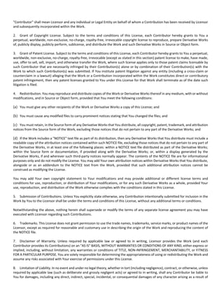 "Contributor" shall mean Licensor and any individual or Legal Entity on behalf of whom a Contribution has been received by Licensor 
and subsequently incorporated within the Work. 
2. Grant of Copyright License. Subject to the terms and conditions of this License, each Contributor hereby grants to You a 
perpetual, worldwide, non‐exclusive, no‐charge, royalty‐free, irrevocable copyright license to reproduce, prepare Derivative Works 
of, publicly display, publicly perform, sublicense, and distribute the Work and such Derivative Works in Source or Object form. 
3. Grant of Patent License. Subject to the terms and conditions of this License, each Contributor hereby grants to You a perpetual, 
worldwide, non‐exclusive, no‐charge, royalty‐free, irrevocable (except as stated in this section) patent license to make, have made, 
use, offer to sell, sell, import, and otherwise transfer the Work, where such license applies only to those patent claims licensable by 
such Contributor that are necessarily infringed by their Contribution(s) alone or by combination of their Contribution(s) with the 
Work to which such Contribution(s) was submitted. If You institute patent litigation against any entity (including a cross‐claim or 
counterclaim in a lawsuit) alleging that the Work or a Contribution incorporated within the Work constitutes direct or contributory 
patent infringement, then any patent licenses granted to You under this License for that Work shall terminate as of the date such 
litigation is filed. 
4. Redistribution. You may reproduce and distribute copies of the Work or Derivative Works thereof in any medium, with or without 
modifications, and in Source or Object form, provided that You meet the following conditions: 
(a) You must give any other recipients of the Work or Derivative Works a copy of this License; and 
(b) You must cause any modified files to carry prominent notices stating that You changed the files; and 
(c) You must retain, in the Source form of any Derivative Works that You distribute, all copyright, patent, trademark, and attribution 
notices from the Source form of the Work, excluding those notices that do not pertain to any part of the Derivative Works; and 
(d) If the Work includes a "NOTICE" text file as part of its distribution, then any Derivative Works that You distribute must include a 
readable copy of the attribution notices contained within such NOTICE file, excluding those notices that do not pertain to any part of 
the Derivative Works, in at least one of the following places: within a NOTICE text file distributed as part of the Derivative Works; 
within the Source form or documentation, if provided along with the Derivative Works; or, within a display generated by the 
Derivative Works, if and wherever such third‐party notices normally appear. The contents of the NOTICE file are for informational 
purposes only and do not modify the License. You may add Your own attribution notices within Derivative Works that You distribute, 
alongside or as an addendum to the NOTICE text from the Work, provided that such additional attribution notices cannot be 
construed as modifying the License. 
You may add Your own copyright statement to Your modifications and may provide additional or different license terms and 
conditions for use, reproduction, or distribution of Your modifications, or for any such Derivative Works as a whole, provided Your 
use, reproduction, and distribution of the Work otherwise complies with the conditions stated in this License. 
5. Submission of Contributions. Unless You explicitly state otherwise, any Contribution intentionally submitted for inclusion in the 
Work by You to the Licensor shall be under the terms and conditions of this License, without any additional terms or conditions. 
Notwithstanding the above, nothing herein shall supersede or modify the terms of any separate license agreement you may have 
executed with Licensor regarding such Contributions. 
6. Trademarks. This License does not grant permission to use the trade names, trademarks, service marks, or product names of the 
Licensor, except as required for reasonable and customary use in describing the origin of the Work and reproducing the content of 
the NOTICE file. 
7. Disclaimer of Warranty. Unless required by applicable law or agreed to in writing, Licensor provides the Work (and each 
Contributor provides its Contributions) on an "AS IS" BASIS, WITHOUT WARRANTIES OR CONDITIONS OF ANY KIND, either express or 
implied, including, without limitation, any warranties or conditions of TITLE, NON‐INFRINGEMENT, MERCHANTABILITY, or FITNESS 
FOR A PARTICULAR PURPOSE. You are solely responsible for determining the appropriateness of using or redistributing the Work and 
assume any risks associated with Your exercise of permissions under this License. 
8. Limitation of Liability. In no event and under no legal theory, whether in tort (including negligence), contract, or otherwise, unless 
required by applicable law (such as deliberate and grossly negligent acts) or agreed to in writing, shall any Contributor be liable to 
You for damages, including any direct, indirect, special, incidental, or consequential damages of any character arising as a result of 
 