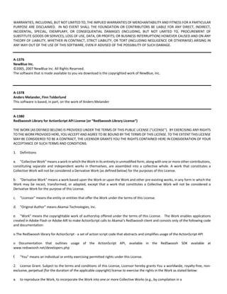 WARRANTIES, INCLUDING, BUT NOT LIMITED TO, THE IMPLIED WARRANTIES OF MERCHANTABILITY AND FITNESS FOR A PARTICULAR 
PURPOSE ARE DISCLAIMED. IN NO EVENT SHALL THE FOUNDATION OR CONTRIBUTORS BE LIABLE FOR ANY DIRECT, INDIRECT, 
INCIDENTAL, SPECIAL, EXEMPLARY, OR CONSEQUENTIAL DAMAGES (INCLUDING, BUT NOT LIMITED TO, PROCUREMENT OF 
SUBSTITUTE GOODS OR SERVICES; LOSS OF USE, DATA, OR PROFITS; OR BUSINESS INTERRUPTION) HOWEVER CAUSED AND ON ANY 
THEORY OF LIABILITY, WHETHER IN CONTRACT, STRICT LIABILITY, OR TORT (INCLUDING NEGLIGENCE OR OTHERWISE) ARISING IN 
ANY WAY OUT OF THE USE OF THIS SOFTWARE, EVEN IF ADVISED OF THE POSSIBILITY OF SUCH DAMAGE. 
A‐1376 
NewBlue Inc. 
©2005, 2007 NewBlue Inc. All Rights Reserved. 
The software that is made available to you via download is the copyrighted work of NewBlue, Inc. 
A‐1378 
Anders Melander, Finn Tolderlund 
This software is based, in part, on the work of Anders Melander 
A‐1380 
RedSwoosh Library for ActionScript API License (or “RedSwoosh Library License”) 
THE WORK (AS DEFINED BELOW) IS PROVIDED UNDER THE TERMS OF THIS PUBLIC LICENSE ("LICENSE"). BY EXERCISING ANY RIGHTS 
TO THE WORK PROVIDED HERE, YOU ACCEPT AND AGREE TO BE BOUND BY THE TERMS OF THIS LICENSE. TO THE EXTENT THIS LICENSE 
MAY BE CONSIDERED TO BE A CONTRACT, THE LICENSOR GRANTS YOU THE RIGHTS CONTAINED HERE IN CONSIDERATION OF YOUR 
ACCEPTANCE OF SUCH TERMS AND CONDITIONS. 
1. Definitions 
a. "Collective Work" means a work in which the Work in its entirety in unmodified form, along with one or more other contributions, 
constituting separate and independent works in themselves, are assembled into a collective whole. A work that constitutes a 
Collective Work will not be considered a Derivative Work (as defined below) for the purposes of this License. 
b. "Derivative Work" means a work based upon the Work or upon the Work and other pre‐existing works, in any form in which the 
Work may be recast, transformed, or adapted, except that a work that constitutes a Collective Work will not be considered a 
Derivative Work for the purpose of this License. 
c. "Licensor" means the entity or entities that offer the Work under the terms of this License. 
d. "Original Author" means Akamai Technologies, Inc. 
e. "Work" means the copyrightable work of authorship offered under the terms of this License. The Work enables applications 
created in Adobe Flash or Adobe AIR to make ActionScript calls to Akamai’s RedSwoosh client and consists only of the following code 
and documentation: 
o The RedSwoosh library for ActionScript ‐ a set of action script code that abstracts and simplifies usage of the ActionScript API 
o Documentation that outlines usage of the ActionScript API, available in the RedSwoosh SDK available at 
www.redswoosh.net/developers.php 
f. "You" means an individual or entity exercising permitted rights under this License. 
2. License Grant. Subject to the terms and conditions of this License, Licensor hereby grants You a worldwide, royalty‐free, non‐exclusive, 
perpetual (for the duration of the applicable copyright) license to exercise the rights in the Work as stated below: 
a. to reproduce the Work, to incorporate the Work into one or more Collective Works (e.g., by compilation in a 
 
