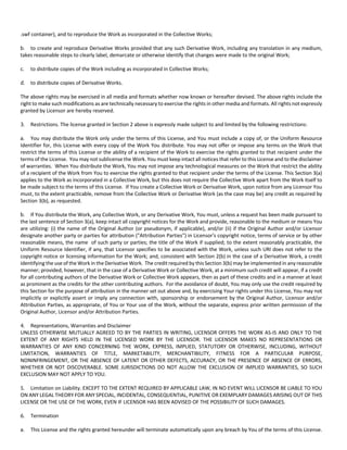 .swf container), and to reproduce the Work as incorporated in the Collective Works; 
b. to create and reproduce Derivative Works provided that any such Derivative Work, including any translation in any medium, 
takes reasonable steps to clearly label, demarcate or otherwise identify that changes were made to the original Work; 
c. to distribute copies of the Work including as incorporated in Collective Works; 
d. to distribute copies of Derivative Works. 
The above rights may be exercised in all media and formats whether now known or hereafter devised. The above rights include the 
right to make such modifications as are technically necessary to exercise the rights in other media and formats. All rights not expressly 
granted by Licensor are hereby reserved. 
3. Restrictions. The license granted in Section 2 above is expressly made subject to and limited by the following restrictions: 
a. You may distribute the Work only under the terms of this License, and You must include a copy of, or the Uniform Resource 
Identifier for, this License with every copy of the Work You distribute. You may not offer or impose any terms on the Work that 
restrict the terms of this License or the ability of a recipient of the Work to exercise the rights granted to that recipient under the 
terms of the License. You may not sublicense the Work. You must keep intact all notices that refer to this License and to the disclaimer 
of warranties. When You distribute the Work, You may not impose any technological measures on the Work that restrict the ability 
of a recipient of the Work from You to exercise the rights granted to that recipient under the terms of the License. This Section 3(a) 
applies to the Work as incorporated in a Collective Work, but this does not require the Collective Work apart from the Work itself to 
be made subject to the terms of this License. If You create a Collective Work or Derivative Work, upon notice from any Licensor You 
must, to the extent practicable, remove from the Collective Work or Derivative Work (as the case may be) any credit as required by 
Section 3(b), as requested. 
b. If You distribute the Work, any Collective Work, or any Derivative Work, You must, unless a request has been made pursuant to 
the last sentence of Section 3(a), keep intact all copyright notices for the Work and provide, reasonable to the medium or means You 
are utilizing: (i) the name of the Original Author (or pseudonym, if applicable), and/or (ii) if the Original Author and/or Licensor 
designate another party or parties for attribution ("Attribution Parties") in Licensor's copyright notice, terms of service or by other 
reasonable means, the name of such party or parties; the title of the Work if supplied; to the extent reasonably practicable, the 
Uniform Resource Identifier, if any, that Licensor specifies to be associated with the Work, unless such URI does not refer to the 
copyright notice or licensing information for the Work; and, consistent with Section 2(b) in the case of a Derivative Work, a credit 
identifying the use of the Work in the Derivative Work. The credit required by this Section 3(b) may be implemented in any reasonable 
manner; provided, however, that in the case of a Derivative Work or Collective Work, at a minimum such credit will appear, if a credit 
for all contributing authors of the Derivative Work or Collective Work appears, then as part of these credits and in a manner at least 
as prominent as the credits for the other contributing authors. For the avoidance of doubt, You may only use the credit required by 
this Section for the purpose of attribution in the manner set out above and, by exercising Your rights under this License, You may not 
implicitly or explicitly assert or imply any connection with, sponsorship or endorsement by the Original Author, Licensor and/or 
Attribution Parties, as appropriate, of You or Your use of the Work, without the separate, express prior written permission of the 
Original Author, Licensor and/or Attribution Parties. 
4. Representations, Warranties and Disclaimer 
UNLESS OTHERWISE MUTUALLY AGREED TO BY THE PARTIES IN WRITING, LICENSOR OFFERS THE WORK AS‐IS AND ONLY TO THE 
EXTENT OF ANY RIGHTS HELD IN THE LICENSED WORK BY THE LICENSOR. THE LICENSOR MAKES NO REPRESENTATIONS OR 
WARRANTIES OF ANY KIND CONCERNING THE WORK, EXPRESS, IMPLIED, STATUTORY OR OTHERWISE, INCLUDING, WITHOUT 
LIMITATION, WARRANTIES OF TITLE, MARKETABILITY, MERCHANTIBILITY, FITNESS FOR A PARTICULAR PURPOSE, 
NONINFRINGEMENT, OR THE ABSENCE OF LATENT OR OTHER DEFECTS, ACCURACY, OR THE PRESENCE OF ABSENCE OF ERRORS, 
WHETHER OR NOT DISCOVERABLE. SOME JURISDICTIONS DO NOT ALLOW THE EXCLUSION OF IMPLIED WARRANTIES, SO SUCH 
EXCLUSION MAY NOT APPLY TO YOU. 
5. Limitation on Liability. EXCEPT TO THE EXTENT REQUIRED BY APPLICABLE LAW, IN NO EVENT WILL LICENSOR BE LIABLE TO YOU 
ON ANY LEGAL THEORY FOR ANY SPECIAL, INCIDENTAL, CONSEQUENTIAL, PUNITIVE OR EXEMPLARY DAMAGES ARISING OUT OF THIS 
LICENSE OR THE USE OF THE WORK, EVEN IF LICENSOR HAS BEEN ADVISED OF THE POSSIBILITY OF SUCH DAMAGES. 
6. Termination 
a. This License and the rights granted hereunder will terminate automatically upon any breach by You of the terms of this License. 
 