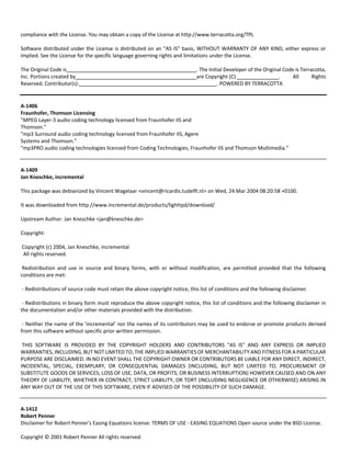 compliance with the License. You may obtain a copy of the License at http://www.terracotta.org/TPL 
Software distributed under the License is distributed on an "AS IS" basis, WITHOUT WARRANTY OF ANY KIND, either express or 
implied. See the License for the specific language governing rights and limitations under the License. 
The Original Code is . The Initial Developer of the Original Code is Terracotta, 
Inc. Portions created by are Copyright (C) . All Rights 
Reserved. Contributor(s): . POWERED BY TERRACOTTA 
A‐1406 
Fraunhofer, Thomson Licensing 
"MPEG Layer‐3 audio coding technology licensed from Fraunhofer IIS and 
Thomson." 
"mp3 Surround audio coding technology licensed from Fraunhofer IIS, Agere 
Systems and Thomson." 
"mp3PRO audio coding technologies licensed from Coding Technologies, Fraunhofer IIS and Thomson Multimedia." 
A‐1409 
Jan Kneschke, incremental 
This package was debianized by Vincent Wagelaar <vincent@ricardis.tudelft.nl> on Wed, 24 Mar 2004 08:20:58 +0100. 
It was downloaded from http://www.incremental.de/products/lighttpd/download/ 
Upstream Author: Jan Kneschke <jan@kneschke.de> 
Copyright: 
Copyright (c) 2004, Jan Kneschke, incremental 
All rights reserved. 
Redistribution and use in source and binary forms, with or without modification, are permitted provided that the following 
conditions are met: 
‐ Redistributions of source code must retain the above copyright notice, this list of conditions and the following disclaimer. 
‐ Redistributions in binary form must reproduce the above copyright notice, this list of conditions and the following disclaimer in 
the documentation and/or other materials provided with the distribution. 
‐ Neither the name of the 'incremental' nor the names of its contributors may be used to endorse or promote products derived 
from this software without specific prior written permission. 
THIS SOFTWARE IS PROVIDED BY THE COPYRIGHT HOLDERS AND CONTRIBUTORS "AS IS" AND ANY EXPRESS OR IMPLIED 
WARRANTIES, INCLUDING, BUT NOT LIMITED TO, THE IMPLIED WARRANTIES OF MERCHANTABILITY AND FITNESS FOR A PARTICULAR 
PURPOSE ARE DISCLAIMED. IN NO EVENT SHALL THE COPYRIGHT OWNER OR CONTRIBUTORS BE LIABLE FOR ANY DIRECT, INDIRECT, 
INCIDENTAL, SPECIAL, EXEMPLARY, OR CONSEQUENTIAL DAMAGES (INCLUDING, BUT NOT LIMITED TO, PROCUREMENT OF 
SUBSTITUTE GOODS OR SERVICES; LOSS OF USE, DATA, OR PROFITS; OR BUSINESS INTERRUPTION) HOWEVER CAUSED AND ON ANY 
THEORY OF LIABILITY, WHETHER IN CONTRACT, STRICT LIABILITY, OR TORT (INCLUDING NEGLIGENCE OR OTHERWISE) ARISING IN 
ANY WAY OUT OF THE USE OF THIS SOFTWARE, EVEN IF ADVISED OF THE POSSIBILITY OF SUCH DAMAGE. 
A‐1412 
Robert Penner 
Disclaimer for Robert Penner's Easing Equations license: TERMS OF USE ‐ EASING EQUATIONS Open source under the BSD License. 
Copyright © 2001 Robert Penner All rights reserved. 
 