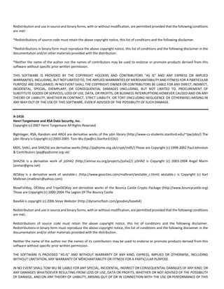 Redistribution and use in source and binary forms, with or without modification, are permitted provided that the following conditions 
are met: 
*Redistributions of source code must retain the above copyright notice, this list of conditions and the following disclaimer. 
*Redistributions in binary form must reproduce the above copyright notice, this list of conditions and the following disclaimer in the 
documentation and/or other materials provided with the distribution. 
*Neither the name of the author nor the names of contributors may be used to endorse or promote products derived from this 
software without specific prior written permission. 
THIS SOFTWARE IS PROVIDED BY THE COPYRIGHT HOLDERS AND CONTRIBUTORS "AS IS" AND ANY EXPRESS OR IMPLIED 
WARRANTIES, INCLUDING, BUT NOT LIMITED TO, THE IMPLIED WARRANTIES OF MERCHANTABILITY AND FITNESS FOR A PARTICULAR 
PURPOSE ARE DISCLAIMED. IN NO EVENT SHALL THE COPYRIGHT OWNER OR CONTRIBUTORS BE LIABLE FOR ANY DIRECT, INDIRECT, 
INCIDENTAL, SPECIAL, EXEMPLARY, OR CONSEQUENTIAL DAMAGES (INCLUDING, BUT NOT LIMITED TO, PROCUREMENT OF 
SUBSTITUTE GOODS OR SERVICES; LOSS OF USE, DATA, OR PROFITS; OR BUSINESS INTERRUPTION) HOWEVER CAUSED AND ON ANY 
THEORY OF LIABILITY, WHETHER IN CONTRACT, STRICT LIABILITY, OR TORT (INCLUDING NEGLIGENCE OR OTHERWISE) ARISING IN 
ANY WAY OUT OF THE USE OF THIS SOFTWARE, EVEN IF ADVISED OF THE POSSIBILITY OF SUCH DAMAGE. 
A‐1416 
Henri Torgemane and RSA Data Security, Inc. 
Copyright (c) 2007 Henri Torgemane All Rights Reserved. 
BigInteger, RSA, Random and ARC4 are derivative works of the jsbn library (http://www‐cs‐students.stanford.edu/~tjw/jsbn/) The 
jsbn library is Copyright (c) 2003‐2005 Tom Wu (tjw@cs.Stanford.EDU) 
MD5, SHA1, and SHA256 are derivative works (http://pajhome.org.uk/crypt/md5/) Those are Copyright (c) 1998‐2002 Paul Johnston 
& Contributors (paj@pajhome.org.uk) 
SHA256 is a derivative work of jsSHA2 (http://anmar.eu.org/projects/jssha2/) jsSHA2 is Copyright (c) 2003‐2004 Angel Marin 
(anmar@gmx.net) 
AESKey is a derivative work of aestable.c (http://www.geocities.com/malbrain/aestable_c.html) aestable.c is Copyright (c) Karl 
Malbrain (malbrain@yahoo.com) 
BlowFishKey, DESKey and TripeDESKey are derivative works of the Bouncy Castle Crypto Package (http://www.bouncycastle.org) 
Those are Copyright (c) 2000‐2004 The Legion Of The Bouncy Castle 
Base64 is copyright (c) 2006 Steve Webster (http://dynamicflash.com/goodies/base64) 
Redistribution and use in source and binary forms, with or without modification, are permitted provided that the following conditions 
are met: 
Redistributions of source code must retain the above copyright notice, this list of conditions and the following disclaimer. 
Redistributions in binary form must reproduce the above copyright notice, this list of conditions and the following disclaimer in the 
documentation and/or other materials provided with the distribution. 
Neither the name of the author nor the names of its contributors may be used to endorse or promote products derived from this 
software without specific prior written permission. 
THE SOFTWARE IS PROVIDED "AS‐IS" AND WITHOUT WARRANTY OF ANY KIND, EXPRESS, IMPLIED OR OTHERWISE, INCLUDING 
WITHOUT LIMITATION, ANY WARRANTY OF MERCHANTABILITY OR FITNESS FOR A PARTICULAR PURPOSE. 
IN NO EVENT SHALL TOM WU BE LIABLE FOR ANY SPECIAL, INCIDENTAL, INDIRECT OR CONSEQUENTIAL DAMAGES OF ANY KIND, OR 
ANY DAMAGES WHATSOEVER RESULTING FROM LOSS OF USE, DATA OR PROFITS, WHETHER OR NOT ADVISED OF THE POSSIBILITY 
OF DAMAGE, AND ON ANY THEORY OF LIABILITY, ARISING OUT OF OR IN CONNECTION WITH THE USE OR PERFORMANCE OF THIS 
 