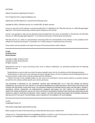 SOFTWARE. 
Address all questions regarding this license to: 
Henri Torgemane henri_torgemane@yahoo.com 
Additionally, the MD5 algorithm is covered by the following notice: 
Copyright (C) 1991‐2, RSA Data Security, Inc. Created 1991. All rights reserved. 
License to copy and use this software is granted provided that it is identified as the "RSA Data Security, Inc. MD5 Message‐Digest 
Algorithm" in all material mentioning or referencing this software or this function. 
License is also granted to make and use derivative works provided that such works are identified as "derived from the RSA Data 
Security, Inc. MD5 Message‐Digest Algorithm" in all material mentioning or referencing the derived work. 
RSA Data Security, Inc. makes no representations concerning either the merchantability of this software or the suitability of this 
software for any particular purpose. It is provided "as is" without express or implied warranty of any kind. 
These notices must be retained in any copies of any part of this documentation and/or software. 
A‐1418 
Dr Martin Porter 
Richard Boulton 
Copyright (c) 2001, Dr Martin Porter 
Copyright (c) 2002, Richard Boulton 
All rights reserved. 
Redistribution and use in source and binary forms, with or without modification, are permitted provided that the following 
conditions are met: 
* Redistributions of source code must retain the above copyright notice, this list of conditions and the following disclaimer. 
* Redistributions in binary form must reproduce the above copyright notice, this list of conditions and the following disclaimer in 
the documentation and/or other materials provided with the distribution. 
* Neither the name of the copyright holders nor the names of its contributors may be used to endorse or promote products 
derived from this software without specific prior written permission. 
THIS SOFTWARE IS PROVIDED BY THE COPYRIGHT HOLDERS AND CONTRIBUTORS "AS IS" AND ANY EXPRESS OR IMPLIED 
WARRANTIES, INCLUDING, BUT NOT LIMITED TO, THE IMPLIED WARRANTIES OF MERCHANTABILITY AND FITNESS FOR A PARTICULAR 
PURPOSE ARE DISCLAIMED. IN NO EVENT SHALL THE COPYRIGHT OWNER OR CONTRIBUTORS BE LIABLE FOR ANY DIRECT, INDIRECT, 
INCIDENTAL, SPECIAL, EXEMPLARY, OR CONSEQUENTIAL DAMAGES (INCLUDING, BUT NOT LIMITED TO, PROCUREMENT OF 
SUBSTITUTE GOODS OR SERVICES; LOSS OF USE, DATA, OR PROFITS; OR BUSINESS INTERRUPTION) HOWEVER CAUSED AND ON ANY 
THEORY OF LIABILITY, WHETHER IN CONTRACT, STRICT LIABILITY, OR TORT (INCLUDING NEGLIGENCE OR OTHERWISE) ARISING IN 
ANY WAY OUT OF THE USE OF THIS SOFTWARE, EVEN IF ADVISED OF THE POSSIBILITY OF SUCH DAMAGE. 
A‐1419 
ImageMagick Studio LLC 
http://www.imagemagick.org/script/license.php 
Before we get to the text of the license lets just review what the license says in simple terms: 
It allows you to: freely download and use ImageMagick software, in whole or in part, for personal, company internal, or commercial 
purposes; use ImageMagick software in packages or distributions that you create. 
 