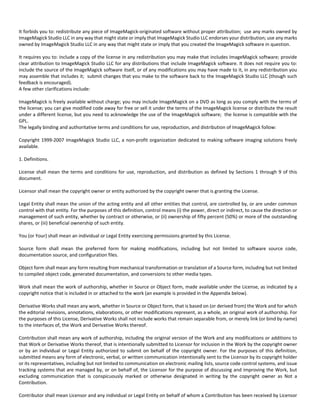 It forbids you to: redistribute any piece of ImageMagick‐originated software without proper attribution; use any marks owned by 
ImageMagick Studio LLC in any way that might state or imply that ImageMagick Studio LLC endorses your distribution; use any marks 
owned by ImageMagick Studio LLC in any way that might state or imply that you created the ImageMagick software in question. 
It requires you to: include a copy of the license in any redistribution you may make that includes ImageMagick software; provide 
clear attribution to ImageMagick Studio LLC for any distributions that include ImageMagick software. It does not require you to: 
include the source of the ImageMagick software itself, or of any modifications you may have made to it, in any redistribution you 
may assemble that includes it; submit changes that you make to the software back to the ImageMagick Studio LLC (though such 
feedback is encouraged). 
A few other clarifications include: 
ImageMagick is freely available without charge; you may include ImageMagick on a DVD as long as you comply with the terms of 
the license; you can give modified code away for free or sell it under the terms of the ImageMagick license or distribute the result 
under a different license, but you need to acknowledge the use of the ImageMagick software; the license is compatible with the 
GPL. 
The legally binding and authoritative terms and conditions for use, reproduction, and distribution of ImageMagick follow: 
Copyright 1999‐2007 ImageMagick Studio LLC, a non‐profit organization dedicated to making software imaging solutions freely 
available. 
1. Definitions. 
License shall mean the terms and conditions for use, reproduction, and distribution as defined by Sections 1 through 9 of this 
document. 
Licensor shall mean the copyright owner or entity authorized by the copyright owner that is granting the License. 
Legal Entity shall mean the union of the acting entity and all other entities that control, are controlled by, or are under common 
control with that entity. For the purposes of this definition, control means (i) the power, direct or indirect, to cause the direction or 
management of such entity, whether by contract or otherwise, or (ii) ownership of fifty percent (50%) or more of the outstanding 
shares, or (iii) beneficial ownership of such entity. 
You (or Your) shall mean an individual or Legal Entity exercising permissions granted by this License. 
Source form shall mean the preferred form for making modifications, including but not limited to software source code, 
documentation source, and configuration files. 
Object form shall mean any form resulting from mechanical transformation or translation of a Source form, including but not limited 
to compiled object code, generated documentation, and conversions to other media types. 
Work shall mean the work of authorship, whether in Source or Object form, made available under the License, as indicated by a 
copyright notice that is included in or attached to the work (an example is provided in the Appendix below). 
Derivative Works shall mean any work, whether in Source or Object form, that is based on (or derived from) the Work and for which 
the editorial revisions, annotations, elaborations, or other modifications represent, as a whole, an original work of authorship. For 
the purposes of this License, Derivative Works shall not include works that remain separable from, or merely link (or bind by name) 
to the interfaces of, the Work and Derivative Works thereof. 
Contribution shall mean any work of authorship, including the original version of the Work and any modifications or additions to 
that Work or Derivative Works thereof, that is intentionally submitted to Licensor for inclusion in the Work by the copyright owner 
or by an individual or Legal Entity authorized to submit on behalf of the copyright owner. For the purposes of this definition, 
submitted means any form of electronic, verbal, or written communication intentionally sent to the Licensor by its copyright holder 
or its representatives, including but not limited to communication on electronic mailing lists, source code control systems, and issue 
tracking systems that are managed by, or on behalf of, the Licensor for the purpose of discussing and improving the Work, but 
excluding communication that is conspicuously marked or otherwise designated in writing by the copyright owner as Not a 
Contribution. 
Contributor shall mean Licensor and any individual or Legal Entity on behalf of whom a Contribution has been received by Licensor 
 