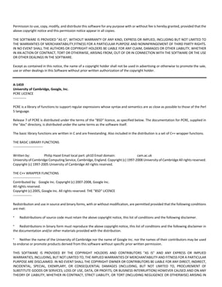 Permission to use, copy, modify, and distribute this software for any purpose with or without fee is hereby granted, provided that the 
above copyright notice and this permission notice appear in all copies. 
THE SOFTWARE IS PROVIDED "AS IS", WITHOUT WARRANTY OF ANY KIND, EXPRESS OR IMPLIED, INCLUDING BUT NOT LIMITED TO 
THE WARRANTIES OF MERCHANTABILITY,FITNESS FOR A PARTICULAR PURPOSE AND NONINFRINGEMENT OF THIRD PARTY RIGHTS. 
IN NO EVENT SHALL THE AUTHORS OR COPYRIGHT HOLDERS BE LIABLE FOR ANY CLAIM, DAMAGES OR OTHER LIABILITY, WHETHER 
IN AN ACTION OF CONTRACT, TORT OR OTHERWISE, ARISING FROM, OUT OF OR IN CONNECTION WITH THE SOFTWARE OR THE USE 
OR OTHER DEALINGS IN THE SOFTWARE. 
Except as contained in this notice, the name of a copyright holder shall not be used in advertising or otherwise to promote the sale, 
use or other dealings in this Software without prior written authorization of the copyright holder. 
A‐1459 
University of Cambridge, Google, Inc. 
PCRE LICENCE 
‐‐‐‐‐‐‐‐‐‐‐‐ 
PCRE is a library of functions to support regular expressions whose syntax and semantics are as close as possible to those of the Perl 
5 language. 
Release 7 of PCRE is distributed under the terms of the "BSD" licence, as specified below. The documentation for PCRE, supplied in 
the "doc" directory, is distributed under the same terms as the software itself. 
The basic library functions are written in C and are freestanding. Also included in the distribution is a set of C++ wrapper functions. 
THE BASIC LIBRARY FUNCTIONS 
‐‐‐‐‐‐‐‐‐‐‐‐‐‐‐‐‐‐‐‐‐‐‐‐‐‐‐ 
Written by: Philip Hazel Email local part: ph10 Email domain: cam.ac.uk 
University of Cambridge Computing Service, Cambridge, England. Copyright (c) 1997‐2008 University of Cambridge All rights reserved. 
Copyright (c) 1997‐2005 University of Cambridge All rights reserved. 
THE C++ WRAPPER FUNCTIONS 
‐‐‐‐‐‐‐‐‐‐‐‐‐‐‐‐‐‐‐‐‐‐‐‐‐ 
Contributed by: Google Inc. Copyright (c) 2007‐2008, Google Inc. 
All rights reserved. 
Copyright (c) 2005, Google Inc. All rights reserved. THE "BSD" LICENCE 
‐‐‐‐‐‐‐‐‐‐‐‐‐‐‐‐‐ 
Redistribution and use in source and binary forms, with or without modification, are permitted provided that the following conditions 
are met: 
* Redistributions of source code must retain the above copyright notice, this list of conditions and the following disclaimer. 
* Redistributions in binary form must reproduce the above copyright notice, this list of conditions and the following disclaimer in 
the documentation and/or other materials provided with the distribution. 
* Neither the name of the University of Cambridge nor the name of Google Inc. nor the names of their contributors may be used 
to endorse or promote products derived from this software without specific prior written permission. 
THIS SOFTWARE IS PROVIDED BY THE COPYRIGHT HOLDERS AND CONTRIBUTORS "AS IS" AND ANY EXPRESS OR IMPLIED 
WARRANTIES, INCLUDING, BUT NOT LIMITED TO, THE IMPLIED WARRANTIES OF MERCHANTABILITY AND FITNESS FOR A PARTICULAR 
PURPOSE ARE DISCLAIMED. IN NO EVENT SHALL THE COPYRIGHT OWNER OR CONTRIBUTORS BE LIABLE FOR ANY DIRECT, INDIRECT, 
INCIDENTAL, SPECIAL, EXEMPLARY, OR CONSEQUENTIAL DAMAGES (INCLUDING, BUT NOT LIMITED TO, PROCUREMENT OF 
SUBSTITUTE GOODS OR SERVICES; LOSS OF USE, DATA, OR PROFITS; OR BUSINESS INTERRUPTION) HOWEVER CAUSED AND ON ANY 
THEORY OF LIABILITY, WHETHER IN CONTRACT, STRICT LIABILITY, OR TORT (INCLUDING NEGLIGENCE OR OTHERWISE) ARISING IN 
 