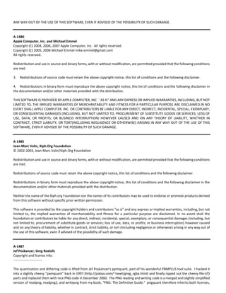ANY WAY OUT OF THE USE OF THIS SOFTWARE, EVEN IF ADVISED OF THE POSSIBILITY OF SUCH DAMAGE. 
A‐1480 
Apple Computer, Inc. and Michael Emmel 
Copyright (C) 2004, 2006, 2007 Apple Computer, Inc. All rights reserved. 
Copyright (C) 2005, 2006 Michael Emmel mike.emmel@gmail.com 
All rights reserved. 
Redistribution and use in source and binary forms, with or without modification, are permitted provided that the following conditions 
are met: 
3. Redistributions of source code must retain the above copyright notice, this list of conditions and the following disclaimer. 
4. Redistributions in binary form must reproduce the above copyright notice, this list of conditions and the following disclaimer in 
the documentation and/or other materials provided with the distribution. 
THIS SOFTWARE IS PROVIDED BY APPLE COMPUTER, INC. ``AS IS'' AND ANY EXPRESS OR IMPLIED WARRANTIES, INCLUDING, BUT NOT 
LIMITED TO, THE IMPLIED WARRANTIES OF MERCHANTABILITY AND FITNESS FOR A PARTICULAR PURPOSE ARE DISCLAIMED.IN NO 
EVENT SHALL APPLE COMPUTER, INC. OR CONTRIBUTORS BE LIABLE FOR ANY DIRECT, INDIRECT, INCIDENTAL, SPECIAL, EXEMPLARY, 
OR CONSEQUENTIAL DAMAGES (INCLUDING, BUT NOT LIMITED TO, PROCUREMENT OF SUBSTITUTE GOODS OR SERVICES; LOSS OF 
USE, DATA, OR PROFITS; OR BUSINESS INTERRUPTION) HOWEVER CAUSED AND ON ANY THEORY OF LIABILITY, WHETHER IN 
CONTRACT, STRICT LIABILITY, OR TORT(INCLUDING NEGLIGENCE OR OTHERWISE) ARISING IN ANY WAY OUT OF THE USE OF THIS 
SOFTWARE, EVEN IF ADVISED OF THE POSSIBILITY OF SUCH DAMAGE. 
A‐1485 
Jean‐Marc Valin, Xiph.Org Foundation 
© 2002‐2003, Jean‐Marc Valin/Xiph.Org Foundation 
Redistribution and use in source and binary forms, with or without modification, are permitted provided that the following conditions 
are met: 
Redistributions of source code must retain the above copyright notice, this list of conditions and the following disclaimer. 
Redistributions in binary form must reproduce the above copyright notice, this list of conditions and the following disclaimer in the 
documentation and/or other materials provided with the distribution. 
Neither the name of the Xiph.org Foundation nor the names of its contributors may be used to endorse or promote products derived 
from this software without specific prior written permission. 
This software is provided by the copyright holders and contributors “as is” and any express or implied warranties, including, but not 
limited to, the implied warranties of merchantability and fitness for a particular purpose are disclaimed. In no event shall the 
foundation or contributors be liable for any direct, indirect, incidental, special, exemplary, or consequential damages (including, but 
not limited to, procurement of substitute goods or services; loss of use, data, or profits; or business interruption) however caused 
and on any theory of liability, whether in contract, strict liability, or tort (including negligence or otherwise) arising in any way out of 
the use of this software, even if advised of the possibility of such damage. 
A‐1487 
Jef Poskanzer, Greg Roelofs 
Copyright and license info: 
‐‐‐‐‐‐‐‐‐‐‐‐‐‐‐‐‐‐‐‐‐‐‐‐‐‐ 
The quantization and dithering code is lifted from Jef Poskanzer's ppmquant, part of his wonderful PBMPLUS tool suite. I hacked it 
into a slightly cheesy "pamquant" back in 1997 (http://pobox.com/~newt/greg_rgba.html) and finally ripped out the cheesy file‐I/O 
parts and replaced them with nice PNG code in December 2000. The PNG reading and writing code is a merged and slightly simplified 
version of readpng, readpng2, and writepng from my book, "PNG: The Definitive Guide." pngquant therefore inherits both licenses, 
 