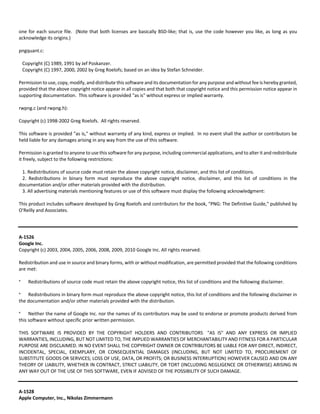 one for each source file. (Note that both licenses are basically BSD‐like; that is, use the code however you like, as long as you 
acknowledge its origins.) 
pngquant.c: 
Copyright (C) 1989, 1991 by Jef Poskanzer. 
Copyright (C) 1997, 2000, 2002 by Greg Roelofs; based on an idea by Stefan Schneider. 
Permission to use, copy, modify, and distribute this software and its documentation for any purpose and without fee is hereby granted, 
provided that the above copyright notice appear in all copies and that both that copyright notice and this permission notice appear in 
supporting documentation. This software is provided "as is" without express or implied warranty. 
rwpng.c (and rwpng.h): 
Copyright (c) 1998‐2002 Greg Roelofs. All rights reserved. 
This software is provided "as is," without warranty of any kind, express or implied. In no event shall the author or contributors be 
held liable for any damages arising in any way from the use of this software. 
Permission is granted to anyone to use this software for any purpose, including commercial applications, and to alter it and redistribute 
it freely, subject to the following restrictions: 
1. Redistributions of source code must retain the above copyright notice, disclaimer, and this list of conditions. 
2. Redistributions in binary form must reproduce the above copyright notice, disclaimer, and this list of conditions in the 
documentation and/or other materials provided with the distribution. 
3. All advertising materials mentioning features or use of this software must display the following acknowledgment: 
This product includes software developed by Greg Roelofs and contributors for the book, "PNG: The Definitive Guide," published by 
O'Reilly and Associates. 
A‐1526 
Google Inc. 
Copyright (c) 2003, 2004, 2005, 2006, 2008, 2009, 2010 Google Inc. All rights reserved. 
Redistribution and use in source and binary forms, with or without modification, are permitted provided that the following conditions 
are met: 
* Redistributions of source code must retain the above copyright notice, this list of conditions and the following disclaimer. 
* Redistributions in binary form must reproduce the above copyright notice, this list of conditions and the following disclaimer in 
the documentation and/or other materials provided with the distribution. 
* Neither the name of Google Inc. nor the names of its contributors may be used to endorse or promote products derived from 
this software without specific prior written permission. 
THIS SOFTWARE IS PROVIDED BY THE COPYRIGHT HOLDERS AND CONTRIBUTORS "AS IS" AND ANY EXPRESS OR IMPLIED 
WARRANTIES, INCLUDING, BUT NOT LIMITED TO, THE IMPLIED WARRANTIES OF MERCHANTABILITY AND FITNESS FOR A PARTICULAR 
PURPOSE ARE DISCLAIMED. IN NO EVENT SHALL THE COPYRIGHT OWNER OR CONTRIBUTORS BE LIABLE FOR ANY DIRECT, INDIRECT, 
INCIDENTAL, SPECIAL, EXEMPLARY, OR CONSEQUENTIAL DAMAGES (INCLUDING, BUT NOT LIMITED TO, PROCUREMENT OF 
SUBSTITUTE GOODS OR SERVICES; LOSS OF USE, DATA, OR PROFITS; OR BUSINESS INTERRUPTION) HOWEVER CAUSED AND ON ANY 
THEORY OF LIABILITY, WHETHER IN CONTRACT, STRICT LIABILITY, OR TORT (INCLUDING NEGLIGENCE OR OTHERWISE) ARISING IN 
ANY WAY OUT OF THE USE OF THIS SOFTWARE, EVEN IF ADVISED OF THE POSSIBILITY OF SUCH DAMAGE. 
A‐1528 
Apple Computer, Inc., Nikolas Zimmermann 
 