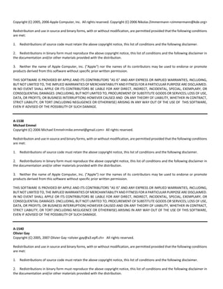 Copyright (C) 2005, 2006 Apple Computer, Inc. All rights reserved. Copyright (C) 2006 Nikolas Zimmermann <zimmermann@kde.org> 
Redistribution and use in source and binary forms, with or without modification, are permitted provided that the following conditions 
are met: 
1. Redistributions of source code must retain the above copyright notice, this list of conditions and the following disclaimer. 
2. Redistributions in binary form must reproduce the above copyright notice, this list of conditions and the following disclaimer in 
the documentation and/or other materials provided with the distribution. 
3. Neither the name of Apple Computer, Inc. ("Apple") nor the names of its contributors may be used to endorse or promote 
products derived from this software without specific prior written permission. 
THIS SOFTWARE IS PROVIDED BY APPLE AND ITS CONTRIBUTORS "AS IS" AND ANY EXPRESS OR IMPLIED WARRANTIES, INCLUDING, 
BUT NOT LIMITED TO, THE IMPLIED WARRANTIES OF MERCHANTABILITY AND FITNESS FOR A PARTICULAR PURPOSE ARE DISCLAIMED. 
IN NO EVENT SHALL APPLE OR ITS CONTRIBUTORS BE LIABLE FOR ANY DIRECT, INDIRECT, INCIDENTAL, SPECIAL, EXEMPLARY, OR 
CONSEQUENTIAL DAMAGES (INCLUDING, BUT NOT LIMITED TO, PROCUREMENT OF SUBSTITUTE GOODS OR SERVICES; LOSS OF USE, 
DATA, OR PROFITS; OR BUSINESS INTERRUPTION) HOWEVER CAUSED AND ON ANY THEORY OF LIABILITY, WHETHER IN CONTRACT, 
STRICT LIABILITY, OR TORT (INCLUDING NEGLIGENCE OR OTHERWISE) ARISING IN ANY WAY OUT OF THE USE OF THIS SOFTWARE, 
EVEN IF ADVISED OF THE POSSIBILITY OF SUCH DAMAGE. 
A‐1538 
Michael Emmel 
Copyright (C) 2006 Michael Emmel<mike.emmel@gmail.com> All rights reserved. 
Redistribution and use in source and binary forms, with or without modification, are permitted provided that the following conditions 
are met: 
1. Redistributions of source code must retain the above copyright notice, this list of conditions and the following disclaimer. 
2. Redistributions in binary form must reproduce the above copyright notice, this list of conditions and the following disclaimer in 
the documentation and/or other materials provided with the distribution. 
3. Neither the name of Apple Computer, Inc. ("Apple") nor the names of its contributors may be used to endorse or promote 
products derived from this software without specific prior written permission. 
THIS SOFTWARE IS PROVIDED BY APPLE AND ITS CONTRIBUTORS "AS IS" AND ANY EXPRESS OR IMPLIED WARRANTIES, INCLUDING, 
BUT NOT LIMITED TO, THE IMPLIED WARRANTIES OF MERCHANTABILITY AND FITNESS FOR A PARTICULAR PURPOSE ARE DISCLAIMED. 
IN NO EVENT SHALL APPLE OR ITS CONTRIBUTORS BE LIABLE FOR ANY DIRECT, INDIRECT, INCIDENTAL, SPECIAL, EXEMPLARY, OR 
CONSEQUENTIAL DAMAGES (INCLUDING, BUT NOT LIMITED TO, PROCUREMENT OF SUBSTITUTE GOODS OR SERVICES; LOSS OF USE, 
DATA, OR PROFITS; OR BUSINESS INTERRUPTION) HOWEVER CAUSED AND ON ANY THEORY OF LIABILITY, WHETHER IN CONTRACT, 
STRICT LIABILITY, OR TORT (INCLUDING NEGLIGENCE OR OTHERWISE) ARISING IN ANY WAY OUT OF THE USE OF THIS SOFTWARE, 
EVEN IF ADVISED OF THE POSSIBILITY OF SUCH DAMAGE. 
A‐1540 
Olivier Gay 
Copyright (C) 2005, 2007 Olivier Gay <olivier.gay@a3.epfl.ch> All rights reserved. 
Redistribution and use in source and binary forms, with or without modification, are permitted provided that the following conditions 
are met: 
1. Redistributions of source code must retain the above copyright notice, this list of conditions and the following disclaimer. 
2. Redistributions in binary form must reproduce the above copyright notice, this list of conditions and the following disclaimer in 
the documentation and/or other materials provided with the distribution. 
 