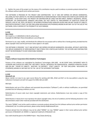 3. Neither the name of the project nor the names of its contributors may be used to endorse or promote products derived from 
this software without specific prior written permission. 
THIS SOFTWARE IS PROVIDED BY THE PROJECT AND CONTRIBUTORS ``AS IS'' AND ANY EXPRESS OR IMPLIED WARRANTIES, 
INCLUDING, BUT NOT LIMITED TO, THE IMPLIED WARRANTIES OF MERCHANTABILITY AND FITNESS FOR A PARTICULAR PURPOSE ARE 
DISCLAIMED. IN NO EVENT SHALL THE PROJECT OR CONTRIBUTORS BE LIABLE FOR ANY DIRECT, INDIRECT, INCIDENTAL, SPECIAL, 
EXEMPLARY, OR CONSEQUENTIAL DAMAGES (INCLUDING, BUT NOT LIMITED TO, PROCUREMENT OF SUBSTITUTE GOODS OR 
SERVICES; LOSS OF USE, DATA, OR PROFITS; OR BUSINESS INTERRUPTION) HOWEVER CAUSED AND ON ANY THEORY OF LIABILITY, 
WHETHER IN CONTRACT, STRICT, OR TORT (INCLUDING NEGLIGENCE OR OTHERWISE) ARISING IN ANY WAY OUT OF THE USE OF THIS 
SOFTWARE, EVEN IF ADVISED OF THE POSSIBILITY OF SUCH DAMAGE. 
A‐1550 
Bjorn Reese 
$Id: triodef.h,v 1.3 2003/04/26 12:06:35 veillard Exp $ 
Copyright (C) 2001 Bjorn Reese breese@users.sourceforge.net 
Permission to use, copy, modify, and distribute this software for any purpose with or without fee is hereby granted, provided that the 
above copyright notice and this permission notice appear in all copies. 
THIS SOFTWARE IS PROVIDED ``AS IS'' AND WITHOUT ANY EXPRESS OR IMPLIED WARRANTIES, INCLUDING, WITHOUT LIMITATION, 
THE IMPLIED WARRANTIES OF MERCHANTIBILITY AND FITNESS FOR A PARTICULAR PURPOSE. THE AUTHORS AND CONTRIBUTORS 
ACCEPT NO RESPONSIBILITY IN ANY CONCEIVABLE MANNER. 
A‐1551 
Progress Software Corporation (f/k/a DataDirect Technologies) 
Portions of this software are copyrighted by DataDirect Technologies 1991‐2002. IN NO EVENT SHALL DATADIRECT NOR ITS 
LICENSORS AND SUPPLIES BE LIABLE FOR ANY DIRECT, SPECIAL, INCIDENTAL OR CONSEQUENTIAL DAMAGES HOWEVER CAUSED 
AND ON ANY THEORY OF LIABILITY, WHETHER IN CONTRACT, STRICT LIABILITY, OR TORT (INCLUDING NEGLIGENCE OR 
OTHERWISE) ARISING IN ANY WAY OUT OF THE USE OF THE DATADIRECT SOFTWARE. 
A‐1559 
MetaStuff, Ltd. 
About: dom4j is an easy to use, open source library for working with XML, XPath and XSLT on the Java platform using the Java 
Collections Framework and with full support for DOM, SAX and JAXP. 
BSD Style 
Redistribution and use of this software and associated documentation ("Software"), with or without modification, are permitted 
provided that the following conditions are met: 
Redistributions of source code must retain copyright statements and notices. Redistributions must also contain a copy of this 
document. 
Redistributions in binary form must reproduce the above copyright notice, this list of conditions and the following disclaimer in the 
documentation and/or other materials provided with the distribution. 
The name "DOM4J" must not be used to endorse or promote products derived from this Software without prior written permission 
of MetaStuff, Ltd. For written permission, please contact dom4j‐info@metastuff.com. 
Products derived from this Software may not be called "DOM4J" nor may "DOM4J" appear in their names without prior written 
permission of MetaStuff, Ltd. DOM4J is a registered trademark of MetaStuff, Ltd. 
Due credit should be given to the DOM4J Project ‐ http://www.dom4j.org 
 