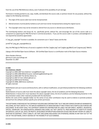 from the use of the PNG Reference Library, even if advised of the possibility of such damage. 
Permission is hereby granted to use, copy, modify, and distribute this source code, or portions hereof, for any purpose, without fee, 
subject to the following restrictions: 
1. The origin of this source code must not be misrepresented. 
2. Altered versions must be plainly marked as such and must not be misrepresented as being the original source. 
3. This Copyright notice may not be removed or altered from any source or altered source distribution. 
The Contributing Authors and Group 42, Inc. specifically permit, without fee, and encourage the use of this source code as a 
component to supporting the PNG file format in commercial products. If you use this source code in a product, acknowledgment is 
not required but would be appreciated. 
A "png_get_copyright" function is available, for convenient use in "about" boxes and the like: 
printf("%s",png_get_copyright(NULL)); 
Also, the PNG logo (in PNG format, of course) is supplied in the files "pngbar.png" and "pngbar.jpg (88x31) and "pngnow.png" (98x31). 
Libpng is OSI Certified Open Source Software. OSI Certified Open Source is a certification mark of the Open Source Initiative. 
Glenn Randers‐Pehrson 
glennrp at users.sourceforge.net 
December 14, 2007 
A‐1592 
Sara Goleman, Libssh2 
Copyright (c) 2004‐2007 Sara Golemon <sarag@libssh2.org> 
Copyright (c) 2005,2006 Mikhail Gusarov <dottedmag@dottedmag.net> 
Copyright (c) 2006‐2007 The Written Word, Inc. 
Copyright (c) 2007 Eli Fant <elifantu@mail.ru> 
Copyright (c) 2009 Daniel Stenberg 
Copyright (C) 2008, 2009 Simon Josefsson] 
All rights reserved. 
Redistribution and use in source and binary forms, with or without modification, are permitted provided that the following conditions 
are met: 
Redistributions of source code must retain the above copyright notice, this list of conditions and the following disclaimer. 
Redistributions in binary form must reproduce the above copyright notice, this list of conditions and the following disclaimer in the 
documentation and/or other materials provided with the distribution. 
Neither the name of the copyright holder nor the names of any other contributors may be used to endorse or promote products 
derived from this software without specific prior written permission. 
THIS SOFTWARE IS PROVIDED BY THE COPYRIGHT HOLDERS AND CONTRIBUTORS "AS IS" AND ANY EXPRESS OR IMPLIED WARRANTIES, 
INCLUDING, BUT NOT LIMITED TO, THE IMPLIED WARRANTIES OF MERCHANTABILITY AND FITNESS FOR A PARTICULAR PURPOSE ARE 
DISCLAIMED. IN NO EVENT SHALL THE COPYRIGHT OWNER OR CONTRIBUTORS BE LIABLE FOR ANY DIRECT, INDIRECT, INCIDENTAL, 
SPECIAL, EXEMPLARY, OR CONSEQUENTIAL DAMAGES (INCLUDING, BUT NOT LIMITED TO, PROCUREMENT OF SUBSTITUTE GOODS 
OR SERVICES; LOSS OF USE, DATA, OR PROFITS; OR BUSINESS INTERRUPTION) HOWEVER CAUSED AND ON ANY THEORY OF LIABILITY, 
WHETHER IN CONTRACT, STRICT LIABILITY, OR TORT (INCLUDING NEGLIGENCE OR OTHERWISE) ARISING IN ANY WAY OUT OF THE 
USE OF THIS SOFTWARE, EVEN IF ADVISED OF THE POSSIBILITY OF SUCH DAMAGE. 
A‐1593 
 