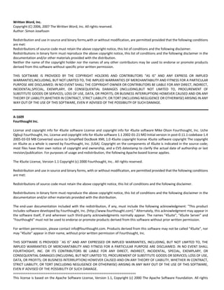 Written Word, Inc. 
Copyright (C) 2006, 2007 The Written Word, Inc. All rights reserved. 
Author: Simon Josefsson 
Redistribution and use in source and binary forms,with or without modification, are permitted provided that the following conditions 
are met: 
Redistributions of source code must retain the above copyright notice, this list of conditions and the following disclaimer. 
Redistributions in binary form must reproduce the above copyright notice, this list of conditions and the following disclaimer in the 
documentation and/or other materials provided with the distribution. 
Neither the name of the copyright holder nor the names of any other contributors may be used to endorse or promote products 
derived from this software without specific prior written permission. 
THIS SOFTWARE IS PROVIDED BY THE COPYRIGHT HOLDERS AND CONTRIBUTORS "AS IS" AND ANY EXPRESS OR IMPLIED 
WARRANTIES,INCLUDING, BUT NOT LIMITED TO, THE IMPLIED WARRANTIES OF MERCHANTABILITY AND FITNESS FOR A PARTICULAR 
PURPOSE ARE DISCLAIMED. IN NO EVENT SHALL THE COPYRIGHT OWNER OR CONTRIBUTORS BE LIABLE FOR ANY DIRECT, INDIRECT, 
INCIDENTAL,SPECIAL, EXEMPLARY, OR CONSEQUENTIAL DAMAGES (INCLUDING,BUT NOT LIMITED TO, PROCUREMENT OF 
SUBSTITUTE GOODS OR SERVICES; LOSS OF USE, DATA, OR PROFITS; OR BUSINESS INTERRUPTION) HOWEVER CAUSED AND ON ANY 
THEORY OF LIABILITY,WHETHER IN CONTRACT, STRICT LIABILITY, OR TORT (INCLUDING NEGLIGENCE OR OTHERWISE) ARISING IN ANY 
WAY OUT OF THE USE OF THIS SOFTWARE, EVEN IF ADVISED OF THE POSSIBILITY OF SUCH DAMAGE. 
A‐1609 
Fourthought Inc. 
License and copyright info for 4Suite software License and copyright info for 4Suite software Mike Olson Fourthought, Inc. Uche 
Ogbuji Fourthought, Inc. License and copyright info for 4Suite software 1.1 2002‐01‐21 MO Initial version in post‐0.11.1 codebase 1.4 
2005‐03‐03 MB Converted source to Simplified DocBook XML 1.0 4Suite copyright license 4Suite software copyright The copyright 
on 4Suite as a whole is owned by Fourthought, Inc. (USA). Copyright on the components of 4Suite is indicated in the source code; 
most files have their own notice of copyright and ownership, and a CVS datestamp to clarify the actual date of authorship or last 
revision/publication. For purposes of usage and redistribution, the following Apache‐based license applies. 
The 4Suite License, Version 1.1 Copyright (c) 2000 Fourthought, Inc.. All rights reserved. 
Redistribution and use in source and binary forms, with or without modification, are permitted provided that the following conditions 
are met: 
Redistributions of source code must retain the above copyright notice, this list of conditions and the following disclaimer. 
Redistributions in binary form must reproduce the above copyright notice, this list of conditions and the following disclaimer in the 
documentation and/or other materials provided with the distribution. 
The end‐user documentation included with the redistribution, if any, must include the following acknowledgment: "This product 
includes software developed by Fourthought, Inc. (http://www.fourthought.com)." Alternately, this acknowledgment may appear in 
the software itself, if and wherever such third‐party acknowledgments normally appear. The names "4Suite", "4Suite Server" and 
"Fourthought" must not be used to endorse or promote products derived from this software without prior written permission. 
For written permission, please contact info@fourthought.com. Products derived from this software may not be called "4Suite", nor 
may "4Suite" appear in their name, without prior written permission of Fourthought, Inc. 
THIS SOFTWARE IS PROVIDED ``AS IS'' AND ANY EXPRESSED OR IMPLIED WARRANTIES, INCLUDING, BUT NOT LIMITED TO, THE 
IMPLIED WARRANTIES OF MERCHANTABILITY AND FITNESS FOR A PARTICULAR PURPOSE ARE DISCLAIMED. IN NO EVENT SHALL 
FOURTHOGHT, INC. OR ITS CONTRIBUTORS BE LIABLE FOR ANY DIRECT, INDIRECT, INCIDENTAL, SPECIAL, EXEMPLARY, OR 
CONSEQUENTIAL DAMAGES (INCLUDING, BUT NOT LIMITED TO, PROCUREMENT OF SUBSTITUTE GOODS OR SERVICES; LOSS OF USE, 
DATA, OR PROFITS; OR BUSINESS INTERRUPTION) HOWEVER CAUSED AND ON ANY THEORY OF LIABILITY, WHETHER IN CONTRACT, 
STRICT LIABILITY, OR TORT (INCLUDING NEGLIGENCE OR OTHERWISE) ARISING IN ANY WAY OUT OF THE USE OF THIS SOFTWARE, 
EVEN IF ADVISED OF THE POSSIBILITY OF SUCH DAMAGE. 
==================================================================== 
This license is based on the Apache Software License, Version 1.1, Copyright (c) 2000 The Apache Software Foundation. All rights 
 