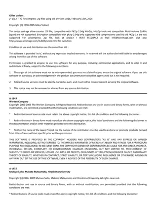 Gilles Vollant 
/* zip.h ‐‐ IO for compress .zip files using zlib Version 1.01e, February 12th, 2005 
Copyright (C) 1998‐2005 Gilles Vollant 
This unzip package allow creates .ZIP file, compatible with PKZip 2.04g WinZip, InfoZip tools and compatible. Multi volume ZipFile 
(span) are not supported. Encryption compatible with pkzip 2.04g only supported Old compressions used by old PKZip 1.x are not 
supported For uncompress .zip file, look at unzip.h I WAIT FEEDBACK at mail info@winimage.com Visit also 
http://www.winimage.com/zLibDll/unzip.html for evolution 
Condition of use and distribution are the same than zlib : 
This software is provided 'as‐is', without any express or implied warranty. In no event will the authors be held liable for any damages 
arising from the use of this software. 
Permission is granted to anyone to use this software for any purpose, including commercial applications, and to alter it and 
redistribute it freely, subject to the following restrictions: 
1. The origin of this software must not be misrepresented; you must not claim that you wrote the original software. If you use this 
software in a product, an acknowledgment in the product documentation would be appreciated but is not required. 
2. Altered source versions must be plainly marked as such, and must not be misrepresented as being the original software. 
3. This notice may not be removed or altered from any source distribution. 
A‐1643 
Werken Company 
Copyright 2003‐2006 The Werken Company. All Rights Reserved. Redistribution and use in source and binary forms, with or without 
modification, are permitted provided that the following conditions are met: 
* Redistributions of source code must retain the above copyright notice, this list of conditions and the following disclaimer. 
* Redistributions in binary form must reproduce the above copyright notice, this list of conditions and the following disclaimer in 
the documentation and/or other materials provided with the distribution. 
* Neither the name of the Jaxen Project nor the names of its contributors may be used to endorse or promote products derived 
from this software without specific prior written permission. 
THIS SOFTWARE IS PROVIDED BY THE COPYRIGHT HOLDERS AND CONTRIBUTORS "AS IS" AND ANY EXPRESS OR IMPLIED 
WARRANTIES, INCLUDING, BUT NOT LIMITED TO, THE IMPLIED WARRANTIES OF MERCHANTABILITY AND FITNESS FOR A PARTICULAR 
PURPOSE ARE DISCLAIMED. IN NO EVENT SHALL THE COPYRIGHT OWNER OR CONTRIBUTORS BE LIABLE FOR ANY DIRECT, INDIRECT, 
INCIDENTAL, SPECIAL, EXEMPLARY, OR CONSEQUENTIAL DAMAGES (INCLUDING, BUT NOT LIMITED TO, PROCUREMENT OF 
SUBSTITUTE GOODS OR SERVICES; LOSS OF USE, DATA, OR PROFITS; OR BUSINESS INTERRUPTION) HOWEVER CAUSED AND ON ANY 
THEORY OF LIABILITY, WHETHER IN CONTRACT, STRICT LIABILITY, OR TORT (INCLUDING NEGLIGENCE OR OTHERWISE) ARISING IN 
ANY WAY OUT OF THE USE OF THIS SOFTWARE, EVEN IF ADVISED OF THE POSSIBILITY OF SUCH DAMAGE. 
A‐1652 
Mutsuo Saito, Makoto Matsumoto, Hiroshima University 
Copyright (c) 2006, 2007 Mutsuo Saito, Makoto Matsumoto and Hiroshima University. All rights reserved. 
Redistribution and use in source and binary forms, with or without modification, are permitted provided that the following 
conditions are met: 
* Redistributions of source code must retain the above copyright notice, this list of conditions and the following disclaimer. 
 