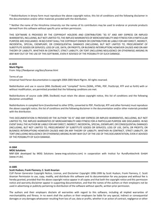 * Redistributions in binary form must reproduce the above copyright notice, this list of conditions and the following disclaimer in 
the documentation and/or other materials provided with the distribution. 
* Neither the name of the Hiroshima University nor the names of its contributors may be used to endorse or promote products 
derived from this software without specific prior written permission. 
THIS SOFTWARE IS PROVIDED BY THE COPYRIGHT HOLDERS AND CONTRIBUTORS "AS IS" AND ANY EXPRESS OR IMPLIED 
WARRANTIES, INCLUDING, BUT NOT LIMITED TO, THE IMPLIED WARRANTIES OF MERCHANTABILITY AND FITNESS FOR A PARTICULAR 
PURPOSE ARE DISCLAIMED. IN NO EVENT SHALL THE COPYRIGHT OWNER OR CONTRIBUTORS BE LIABLE FOR ANY DIRECT, INDIRECT, 
INCIDENTAL, SPECIAL, EXEMPLARY, OR CONSEQUENTIAL DAMAGES (INCLUDING, BUT NOT LIMITED TO, PROCUREMENT OF 
SUBSTITUTE GOODS OR SERVICES; LOSS OF USE, DATA, OR PROFITS; OR BUSINESS INTERRUPTION) HOWEVER CAUSED AND ON ANY 
THEORY OF LIABILITY, WHETHER IN CONTRACT, STRICT LIABILITY, OR TORT (INCLUDING NEGLIGENCE OR OTHERWISE) ARISING IN 
ANY WAY OUT OF THE USE OF THIS SOFTWARE, EVEN IF ADVISED OF THE POSSIBILITY OF SUCH DAMAGE. 
A‐1655 
Mark Pilgrim 
From: http://feedparser.org/docs/license.html 
Terms of use 
Universal Feed Parser documentation is copyright 2004‐2005 Mark Pilgrim. All rights reserved. 
Redistribution and use in source (XML DocBook) and “compiled” forms (SGML, HTML, PDF, PostScript, RTF and so forth) with or 
without modification, are permitted provided that the following conditions are met: 
Redistributions of source code (XML DocBook) must retain the above copyright notice, this list of conditions and the following 
disclaimer unmodified. 
Redistributions in compiled form (transformed to other DTDs, converted to PDF, PostScript, RTF and other formats) must reproduce 
the above copyright notice, this list of conditions and the following disclaimer in the documentation and/or other materials provided 
with the distribution. 
THIS DOCUMENTATION IS PROVIDED BY THE AUTHOR “AS IS” AND ANY EXPRESS OR IMPLIED WARRANTIES, INCLUDING, BUT NOT 
LIMITED TO, THE IMPLIED WARRANTIES OF MERCHANTABILITY AND FITNESS FOR A PARTICULAR PURPOSE ARE DISCLAIMED. IN NO 
EVENT SHALL THE AUTHOR BE LIABLE FOR ANY DIRECT, INDIRECT, INCIDENTAL, SPECIAL, EXEMPLARY, OR CONSEQUENTIAL DAMAGES 
(INCLUDING, BUT NOT LIMITED TO, PROCUREMENT OF SUBSTITUTE GOODS OR SERVICES; LOSS OF USE, DATA, OR PROFITS; OR 
BUSINESS INTERRUPTION) HOWEVER CAUSED AND ON ANY THEORY OF LIABILITY, WHETHER IN CONTRACT, STRICT LIABILITY, OR 
TORT (INCLUDING NEGLIGENCE OR OTHERWISE) ARISING IN ANY WAY OUT OF THE USE OF THIS DOCUMENTATION, EVEN IF ADVISED 
OF THE POSSIBILITY OF SUCH DAMAGE. 
A‐1664 
MOG Solutions 
MXF‐SDK developed by MOG Solutions (www.mog‐solutions.com) in cooperation with Institut fur Rundfunktechnik GmbH 
(www.irt.de). 
A‐1685 
Scott Hudson, Frank Flannery, C. Scott Ananian 
CUP Parser Generator Copyright Notice, License, and Disclaimer Copyright 1996‐1999 by Scott Hudson, Frank Flannery, C. Scott 
Ananian Permission to use, copy, modify, and distribute this software and its documentation for any purpose and without fee is 
hereby granted, provided that the above copyright notice appear in all copies and that both the copyright notice and this permission 
notice and warranty disclaimer appear in supporting documentation, and that the names of the authors or their employers not be 
used in advertising or publicity pertaining to distribution of the software without specific, written prior permission. 
The authors and their employers disclaim all warranties with regard to this software, including all implied warranties of 
merchantability and fitness. In no event shall the authors or their employers be liable for any special, indirect or consequential 
damages or any damages whatsoever resulting from loss of use, data or profits, whether in an action of contract, negligence or other 
 