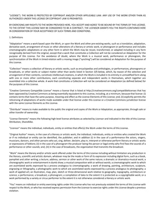 "LICENSE"). THE WORK IS PROTECTED BY COPYRIGHT AND/OR OTHER APPLICABLE LAW. ANY USE OF THE WORK OTHER THAN AS 
AUTHORIZED UNDER THIS LICENSE OR COPYRIGHT LAW IS PROHIBITED. 
BY EXERCISING ANY RIGHTS TO THE WORK PROVIDED HERE, YOU ACCEPT AND AGREE TO BE BOUND BY THE TERMS OF THIS LICENSE. 
TO THE EXTENT THIS LICENSE MAY BE CONSIDERED TO BE A CONTRACT, THE LICENSOR GRANTS YOU THE RIGHTS CONTAINED HERE 
IN CONSIDERATION OF YOUR ACCEPTANCE OF SUCH TERMS AND CONDITIONS. 
1. Definitions 
"Adaptation" means a work based upon the Work, or upon the Work and other pre‐existing works, such as a translation, adaptation, 
derivative work, arrangement of music or other alterations of a literary or artistic work, or phonogram or performance and includes 
cinematographic adaptations or any other form in which the Work may be recast, transformed, or adapted including in any form 
recognizably derived from the original, except that a work that constitutes a Collection will not be considered an Adaptation for the 
purpose of this License. For the avoidance of doubt, where the Work is a musical work, performance or phonogram, the 
synchronization of the Work in timed‐relation with a moving image ("synching") will be considered an Adaptation for the purpose of 
this License. 
"Collection" means a collection of literary or artistic works, such as encyclopedias and anthologies, or performances, phonograms or 
broadcasts, or other works or subject matter other than works listed in Section 1(f) below, which, by reason of the selection and 
arrangement of their contents, constitute intellectual creations, in which the Work is included in its entirety in unmodified form along 
with one or more other contributions, each constituting separate and independent works in themselves, which together are 
assembled into a collective whole. A work that constitutes a Collection will not be considered an Adaptation (as defined below) for 
the purposes of this License. 
"Creative Commons Compatible License" means a license that is listed at http://creativecommons.org/compatiblelicenses that has 
been approved by Creative Commons as being essentially equivalent to this License, including, at a minimum, because that license: (i) 
contains terms that have the same purpose, meaning and effect as the License Elements of this License; and, (ii) explicitly permits the 
relicensing of adaptations of works made available under that license under this License or a Creative Commons jurisdiction license 
with the same License Elements as this License. 
"Distribute" means to make available to the public the original and copies of the Work or Adaptation, as appropriate, through sale or 
other transfer of ownership. 
"License Elements" means the following high‐level license attributes as selected by Licensor and indicated in the title of this License: 
Attribution, ShareAlike. 
"Licensor" means the individual, individuals, entity or entities that offer(s) the Work under the terms of this License. 
"Original Author" means, in the case of a literary or artistic work, the individual, individuals, entity or entities who created the Work 
or if no individual or entity can be identified, the publisher; and in addition (i) in the case of a performance the actors, singers, 
musicians, dancers, and other persons who act, sing, deliver, declaim, play in, interpret or otherwise perform literary or artistic works 
or expressions of folklore; (ii) in the case of a phonogram the producer being the person or legal entity who first fixes the sounds of a 
performance or other sounds; and, (iii) in the case of broadcasts, the organization that transmits the broadcast. 
"Work" means the literary and/or artistic work offered under the terms of this License including without limitation any production in 
the literary, scientific and artistic domain, whatever may be the mode or form of its expression including digital form, such as a book, 
pamphlet and other writing; a lecture, address, sermon or other work of the same nature; a dramatic or dramatico‐musical work; a 
choreographic work or entertainment in dumb show; a musical composition with or without words; a cinematographic work to which 
are assimilated works expressed by a process analogous to cinematography; a work of drawing, painting, architecture, sculpture, 
engraving or lithography; a photographic work to which are assimilated works expressed by a process analogous to photography; a 
work of applied art; an illustration, map, plan, sketch or three‐dimensional work relative to geography, topography, architecture or 
science; a performance; a broadcast; a phonogram; a compilation of data to the extent it is protected as a copyrightable work; or a 
work performed by a variety or circus performer to the extent it is not otherwise considered a literary or artistic work. 
"You" means an individual or entity exercising rights under this License who has not previously violated the terms of this License with 
respect to the Work, or who has received express permission from the Licensor to exercise rights under this License despite a previous 
violation. 
 