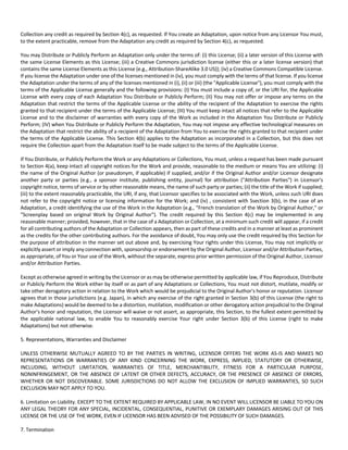 Collection any credit as required by Section 4(c), as requested. If You create an Adaptation, upon notice from any Licensor You must, 
to the extent practicable, remove from the Adaptation any credit as required by Section 4(c), as requested. 
You may Distribute or Publicly Perform an Adaptation only under the terms of: (i) this License; (ii) a later version of this License with 
the same License Elements as this License; (iii) a Creative Commons jurisdiction license (either this or a later license version) that 
contains the same License Elements as this License (e.g., Attribution‐ShareAlike 3.0 US)); (iv) a Creative Commons Compatible License. 
If you license the Adaptation under one of the licenses mentioned in (iv), you must comply with the terms of that license. If you license 
the Adaptation under the terms of any of the licenses mentioned in (i), (ii) or (iii) (the "Applicable License"), you must comply with the 
terms of the Applicable License generally and the following provisions: (I) You must include a copy of, or the URI for, the Applicable 
License with every copy of each Adaptation You Distribute or Publicly Perform; (II) You may not offer or impose any terms on the 
Adaptation that restrict the terms of the Applicable License or the ability of the recipient of the Adaptation to exercise the rights 
granted to that recipient under the terms of the Applicable License; (III) You must keep intact all notices that refer to the Applicable 
License and to the disclaimer of warranties with every copy of the Work as included in the Adaptation You Distribute or Publicly 
Perform; (IV) when You Distribute or Publicly Perform the Adaptation, You may not impose any effective technological measures on 
the Adaptation that restrict the ability of a recipient of the Adaptation from You to exercise the rights granted to that recipient under 
the terms of the Applicable License. This Section 4(b) applies to the Adaptation as incorporated in a Collection, but this does not 
require the Collection apart from the Adaptation itself to be made subject to the terms of the Applicable License. 
If You Distribute, or Publicly Perform the Work or any Adaptations or Collections, You must, unless a request has been made pursuant 
to Section 4(a), keep intact all copyright notices for the Work and provide, reasonable to the medium or means You are utilizing: (i) 
the name of the Original Author (or pseudonym, if applicable) if supplied, and/or if the Original Author and/or Licensor designate 
another party or parties (e.g., a sponsor institute, publishing entity, journal) for attribution ("Attribution Parties") in Licensor's 
copyright notice, terms of service or by other reasonable means, the name of such party or parties; (ii) the title of the Work if supplied; 
(iii) to the extent reasonably practicable, the URI, if any, that Licensor specifies to be associated with the Work, unless such URI does 
not refer to the copyright notice or licensing information for the Work; and (iv) , consistent with Ssection 3(b), in the case of an 
Adaptation, a credit identifying the use of the Work in the Adaptation (e.g., "French translation of the Work by Original Author," or 
"Screenplay based on original Work by Original Author"). The credit required by this Section 4(c) may be implemented in any 
reasonable manner; provided, however, that in the case of a Adaptation or Collection, at a minimum such credit will appear, if a credit 
for all contributing authors of the Adaptation or Collection appears, then as part of these credits and in a manner at least as prominent 
as the credits for the other contributing authors. For the avoidance of doubt, You may only use the credit required by this Section for 
the purpose of attribution in the manner set out above and, by exercising Your rights under this License, You may not implicitly or 
explicitly assert or imply any connection with, sponsorship or endorsement by the Original Author, Licensor and/or Attribution Parties, 
as appropriate, of You or Your use of the Work, without the separate, express prior written permission of the Original Author, Licensor 
and/or Attribution Parties. 
Except as otherwise agreed in writing by the Licensor or as may be otherwise permitted by applicable law, if You Reproduce, Distribute 
or Publicly Perform the Work either by itself or as part of any Adaptations or Collections, You must not distort, mutilate, modify or 
take other derogatory action in relation to the Work which would be prejudicial to the Original Author's honor or reputation. Licensor 
agrees that in those jurisdictions (e.g. Japan), in which any exercise of the right granted in Section 3(b) of this License (the right to 
make Adaptations) would be deemed to be a distortion, mutilation, modification or other derogatory action prejudicial to the Original 
Author's honor and reputation, the Licensor will waive or not assert, as appropriate, this Section, to the fullest extent permitted by 
the applicable national law, to enable You to reasonably exercise Your right under Section 3(b) of this License (right to make 
Adaptations) but not otherwise. 
5. Representations, Warranties and Disclaimer 
UNLESS OTHERWISE MUTUALLY AGREED TO BY THE PARTIES IN WRITING, LICENSOR OFFERS THE WORK AS‐IS AND MAKES NO 
REPRESENTATIONS OR WARRANTIES OF ANY KIND CONCERNING THE WORK, EXPRESS, IMPLIED, STATUTORY OR OTHERWISE, 
INCLUDING, WITHOUT LIMITATION, WARRANTIES OF TITLE, MERCHANTIBILITY, FITNESS FOR A PARTICULAR PURPOSE, 
NONINFRINGEMENT, OR THE ABSENCE OF LATENT OR OTHER DEFECTS, ACCURACY, OR THE PRESENCE OF ABSENCE OF ERRORS, 
WHETHER OR NOT DISCOVERABLE. SOME JURISDICTIONS DO NOT ALLOW THE EXCLUSION OF IMPLIED WARRANTIES, SO SUCH 
EXCLUSION MAY NOT APPLY TO YOU. 
6. Limitation on Liability. EXCEPT TO THE EXTENT REQUIRED BY APPLICABLE LAW, IN NO EVENT WILL LICENSOR BE LIABLE TO YOU ON 
ANY LEGAL THEORY FOR ANY SPECIAL, INCIDENTAL, CONSEQUENTIAL, PUNITIVE OR EXEMPLARY DAMAGES ARISING OUT OF THIS 
LICENSE OR THE USE OF THE WORK, EVEN IF LICENSOR HAS BEEN ADVISED OF THE POSSIBILITY OF SUCH DAMAGES. 
7. Termination 
 