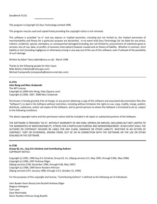 ZeusBench V1.01 
=============== 
This program is Copyright (C) Zeus Technology Limited 1996. 
This program may be used and copied freely providing this copyright notice is not removed. 
This software is provided "as is" and any express or implied waranties, including but not limited to, the implied warranties of 
merchantability and fitness for a particular purpose are disclaimed. In no event shall Zeus Technology Ltd. be liable for any direct, 
indirect, incidental, special, exemplary, or consequential damaged (including, but not limited to, procurement of substitute good or 
services; loss of use, data, or profits; or business interruption) however caused and on theory of liability. Whether in contract, strict 
liability or tort (including negligence or otherwise) arising in any way out of the use of this software, even if advised of the possibility 
of such damage. 
Written by Adam Twiss (adam@zeus.co.uk). March 1996 
Thanks to the following people for their input: 
Mike Belshe (mbelshe@netscape.com) 
Michael Campanella (campanella@stevms.enet.dec.com) 
A‐1731 
John Resig and Marc Grabanski 
The MIT License 
Copyright (c) 2009 John Resig, http://jquery.com/ 
Copyright (c) 2006. 2007. 2008 Marc Grabanski 
Permission is hereby granted, free of charge, to any person obtaining a copy of this software and associated documentation files (the 
"Software"), to deal in the Software without restriction, including without limitation the rights to use, copy, modify, merge, publish, 
distribute, sublicense, and/or sell copies of the Software, and to permit persons to whom the Software is furnished to do so, subject 
to the following conditions: 
The above copyright notice and this permission notice shall be included in all copies or substantial portions of the Software. 
THE SOFTWARE IS PROVIDED "AS IS", WITHOUT WARRANTY OF ANY KIND, EXPRESS OR IMPLIED, INCLUDING BUT NOT LIMITED TO 
THE WARRANTIES OF MERCHANTABILITY, FITNESS FOR A PARTICULAR PURPOSE AND NONINFRINGEMENT. IN NO EVENT SHALL THE 
AUTHORS OR COPYRIGHT HOLDERS BE LIABLE FOR ANY CLAIM, DAMAGES OR OTHER LIABILITY, WHETHER IN AN ACTION OF 
CONTRACT, TORT OR OTHERWISE, ARISING FROM, OUT OF OR IN CONNECTION WITH THE SOFTWARE OR THE USE OR OTHER 
DEALINGS IN THE SOFTWARE. 
A‐1738 
Group 42, Inc., Guy Eric Schalnat and Contributing Authors 
COPYRIGHT NOTICE: 
Copyright (c) 1995, 1996 Guy Eric Schalnat, Group 42, Inc. (libpng versions 0.5, May 1995, through 0.89c, May 1996) 
Copyright (c) 1996, 1997 Andreas Dilger 
(libpng versions 0.90, December 1996, through 0.96, May 1997) 
Copyright (c) 1998, 1999 Glenn Randers‐Pehrson 
(libpng versions 0.97, January 1998, through 1.0.5, October 15, 1999) 
For the purposes of this copyright and license, "Contributing Authors" is defined as the following set of individuals: 
John Bowler Kevin Bracey Sam Bushell Andreas Dilger 
Magnus Holmgren 
Tom Lane 
Dave Martindale 
Glenn Randers‐Pehrson Greg Roelofs 
 