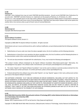 A‐186 
Pantone, Inc. 
PANTONE® colors displayed here may not match PANTONE‐identified standards. Consult current PANTONE Color Publications for 
accurate color. PANTONE® and other Pantone, Inc. trademarks are the property of Pantone, Inc. © Pantone, Inc., 2013 
Pantone, Inc. is the copyright owner of color data and/or software which are licensed to Adobe Systems Incorporated to distribute 
for use only in combination with (insert name of Licensed Materials). PANTONE Color Data and/or software shall not be copied onto 
another disk or into memory unless as part of (insert name of Licensed Materials). 
A‐189 
MainConcept LLC 
Copyright 2001 MainConcept GmbH 
A‐191 
Apache Software Foundation 
The Apache Software License, Version 1.1 
Copyright (c) 2000‐2003 The Apache Software Foundation. All rights reserved. 
Redistribution and use in source and binary forms, with or without modification, are permitted provided that the following conditions 
are met: 
1. Redistributions of source code must retain the above copyright notice, this list of conditions and the following disclaimer. 
2. Redistributions in binary form must reproduce the above copyright notice, this list of conditions and the following disclaimer in 
the documentation and/or other materials provided with the distribution. 
3. The end‐user documentation included with the redistribution, if any, must include the following acknowledgment: 
"This product includes software developed by the Apache Software Foundation (http://www.apache.org/)." Alternately, this 
acknowledgment may appear in the software itself, if and wherever such third‐party acknowledgments normally appear. 
4. The names "Apache" and "Apache Software Foundation" must not be used to endorse or promote products derived from this 
software without prior written permission. For written permission, please contact apache@apache.org. 
5. Products derived from this software may not be called "Apache", nor may "Apache" appear in their name, without prior written 
permission of the Apache Software Foundation. 
THIS SOFTWARE IS PROVIDED ``AS IS'' AND ANY EXPRESSED OR IMPLIED WARRANTIES, INCLUDING, BUT NOT LIMITED TO, THE 
IMPLIED WARRANTIES OF MERCHANTABILITY AND FITNESS FOR A PARTICULAR PURPOSE ARE DISCLAIMED. IN NO EVENT SHALL THE 
APACHE SOFTWARE FOUNDATION OR ITS CONTRIBUTORS BE LIABLE FOR ANY DIRECT, INDIRECT, INCIDENTAL, SPECIAL, EXEMPLARY, 
OR CONSEQUENTIAL DAMAGES (INCLUDING, BUT NOT LIMITED TO, PROCUREMENT OF SUBSTITUTE GOODS OR SERVICES; LOSS OF 
USE, DATA, OR PROFITS; OR BUSINESS INTERRUPTION) HOWEVER CAUSED AND ON ANY THEORY OF LIABILITY, WHETHER IN 
CONTRACT, STRICT LIABILITY, OR TORT (INCLUDING NEGLIGENCE OR OTHERWISE) ARISING IN ANY WAY OUT OF THE USE OF THIS 
SOFTWARE, EVEN IF ADVISED OF THE POSSIBILITY OF SUCH DAMAGE. 
A‐195 
World Wide Web Consortium (W3C), Massachusetts Institute of Technology (MIT), Institut National de Recherche en Informatique 
et en Automatique, Keio University, CERN 
libwww Copyright Notice 
libwww: W3C's implementation of HTTP can be found at: http://www.w3.org/Library/ 
Copyright © 1994‐2000 World Wide Web Consortium, (Massachusetts Institute of Technology, Institut National de Recherche en 
 