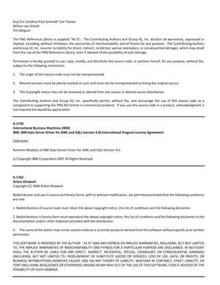 Guy Eric Schalnat Paul Schmidt Tom Tanner 
Willem van Schaik 
Tim Wegner 
The PNG Reference Library is supplied "AS IS". The Contributing Authors and Group 42, Inc. disclaim all warranties, expressed or 
implied, including, without limitation, the warranties of merchantability and of fitness for any purpose. The Contributing Authors 
and Group 42, Inc. assume no liability for direct, indirect, incidental, special, exemplary, or consequential damages, which may result 
from the use of the PNG Reference Library, even if advised of the possibility of such damage. 
Permission is hereby granted to use, copy, modify, and distribute this source code, or portions hereof, for any purpose, without fee, 
subject to the following restrictions: 
1. The origin of this source code must not be misrepresented. 
2. Altered versions must be plainly marked as such and must not be misrepresented as being the original source. 
3. This Copyright notice may not be removed or altered from any source or altered source distribution. 
The Contributing Authors and Group 42, Inc. specifically permit, without fee, and encourage the use of this source code as a 
component to supporting the PNG file format in commercial products. If you use this source code in a product, acknowledgment is 
not required but would be appreciated. 
A‐1750 
International Business Machines (IBM) 
IBM, IBM Data Server Driver for JDBC and SQLJ (version 4.0) International Program License Agreement 
CONTAINS 
Runtime Modules of IBM Data Server Driver for JDBC and SQLJ Version 4.0 
(c) Copyright IBM Corporation 2007 All Rights Reserved 
A‐1762 
Artem Khodush 
Copyright (C) 2004 Artem Khodush 
Redistribution and use in source and binary forms, with or without modification, are permitted provided that the following conditions 
are met: 
1. Redistributions of source code must retain the above copyright notice, this list of conditions and the following disclaimer. 
2. Redistributions in binary form must reproduce the above copyright notice, this list of conditions and the following disclaimer in the 
documentation and/or other materials provided with the distribution. 
4. The name of the author may not be used to endorse or promote products derived from this software without specific prior written 
permission. 
THIS SOFTWARE IS PROVIDED BY THE AUTHOR ``AS IS'' AND ANY EXPRESS OR IMPLIED WARRANTIES, INCLUDING, BUT NOT LIMITED 
TO, THE IMPLIED WARRANTIES OF MERCHANTABILITY AND FITNESS FOR A PARTICULAR PURPOSE ARE DISCLAIMED. IN NO EVENT 
SHALL THE AUTHOR BE LIABLE FOR ANY DIRECT, INDIRECT, INCIDENTAL, SPECIAL, EXEMPLARY, OR CONSEQUENTIAL DAMAGES 
(INCLUDING, BUT NOT LIMITED TO, PROCUREMENT OF SUBSTITUTE GOODS OR SERVICES; LOSS OF USE, DATA, OR PROFITS; OR 
BUSINESS INTERRUPTION) HOWEVER CAUSED AND ON ANY THEORY OF LIABILITY, WHETHER IN CONTRACT, STRICT LIABILITY, OR 
TORT (INCLUDING NEGLIGENCE OR OTHERWISE) ARISING IN ANY WAY OUT OF THE USE OF THIS SOFTWARE, EVEN IF ADVISED OF THE 
POSSIBILITY OF SUCH DAMAGE. 
 