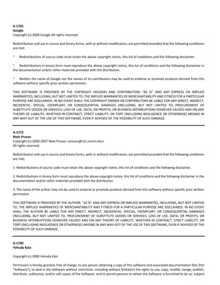 A‐1765 
Google 
Copyright (c) 2008 Google All rights reserved. 
Redistribution and use in source and binary forms, with or without modification, are permitted provided that the following conditions 
are met: 
* Redistributions of source code must retain the above copyright notice, this list of conditions and the following disclaimer. 
* Redistributions in binary form must reproduce the above copyright notice, this list of conditions and the following disclaimer in 
the documentation and/or other materials provided with the distribution. 
* Neither the name of Google nor the names of its contributors may be used to endorse or promote products derived from this 
software without specific prior written permission. 
THIS SOFTWARE IS PROVIDED BY THE COPYRIGHT HOLDERS AND CONTRIBUTORS "AS IS" AND ANY EXPRESS OR IMPLIED 
WARRANTIES, INCLUDING, BUT NOT LIMITED TO, THE IMPLIED WARRANTIES OF MERCHANTABILITY AND FITNESS FOR A PARTICULAR 
PURPOSE ARE DISCLAIMED. IN NO EVENT SHALL THE COPYRIGHT OWNER OR CONTRIBUTORS BE LIABLE FOR ANY DIRECT, INDIRECT, 
INCIDENTAL, SPECIAL, EXEMPLARY, OR CONSEQUENTIAL DAMAGES (INCLUDING, BUT NOT LIMITED TO, PROCUREMENT OF 
SUBSTITUTE GOODS OR SERVICES; LOSS OF USE, DATA, OR PROFITS; OR BUSINESS INTERRUPTION) HOWEVER CAUSED AND ON ANY 
THEORY OF LIABILITY, WHETHER IN CONTRACT, STRICT LIABILITY, OR TORT (INCLUDING NEGLIGENCE OR OTHERWISE) ARISING IN 
ANY WAY OUT OF THE USE OF THIS SOFTWARE, EVEN IF ADVISED OF THE POSSIBILITY OF SUCH DAMAGE. 
A‐1772 
Niels Provos 
Copyright (c) 2000‐2007 Niels Provos <provos@citi.umich.edu> 
All rights reserved. 
Redistribution and use in source and binary forms, with or without modification, are permitted provided that the following conditions 
are met: 
1. Redistributions of source code must retain the above copyright notice, this list of conditions and the following disclaimer. 
2. Redistributions in binary form must reproduce the above copyright notice, this list of conditions and the following disclaimer in the 
documentation and/or other materials provided with the distribution. 
3. The name of the author may not be used to endorse or promote products derived from this software without specific prior written 
permission. 
THIS SOFTWARE IS PROVIDED BY THE AUTHOR ``AS IS'' AND ANY EXPRESS OR IMPLIED WARRANTIES, INCLUDING, BUT NOT LIMITED 
TO, THE IMPLIED WARRANTIES OF MERCHANTABILITY AND FITNESS FOR A PARTICULAR PURPOSE ARE DISCLAIMED. IN NO EVENT 
SHALL THE AUTHOR BE LIABLE FOR ANY DIRECT, INDIRECT, INCIDENTAL, SPECIAL, EXEMPLARY, OR CONSEQUENTIAL DAMAGES 
(INCLUDING, BUT NOT LIMITED TO, PROCUREMENT OF SUBSTITUTE GOODS OR SERVICES; LOSS OF USE, DATA, OR PROFITS; OR 
BUSINESS INTERRUPTION) HOWEVER CAUSED AND ON ANY THEORY OF LIABILITY, WHETHER IN CONTRACT, STRICT LIABILITY, OR 
TORT (INCLUDING NEGLIGENCE OR OTHERWISE) ARISING IN ANY WAY OUT OF THE USE OF THIS SOFTWARE, EVEN IF ADVISED OF THE 
POSSIBILITY OF SUCH DAMAGE. 
A‐1790 
Yehuda Katz 
Copyright (c) 2008 Yehuda Katz 
Permission is hereby granted, free of charge, to any person obtaining a copy of this software and associated documentation files (the 
"Software"), to deal in the Software without restriction, including without limitation the rights to use, copy, modify, merge, publish, 
distribute, sublicense, and/or sell copies of the Software, and to permit persons to whom the Software is furnished to do so, subject 
 