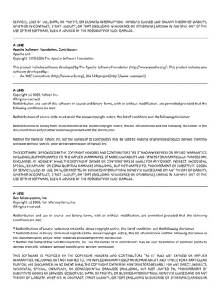 SERVICES; LOSS OF USE, DATA, OR PROFITS; OR BUSINESS INTERRUPTION) HOWEVER CAUSED AND ON ANY THEORY OF LIABILITY, 
WHETHER IN CONTRACT, STRICT LIABILITY, OR TORT (INCLUDING NEGLIGENCE OR OTHERWISE) ARISING IN ANY WAY OUT OF THE 
USE OF THIS SOFTWARE, EVEN IF ADVISED OF THE POSSIBILITY OF SUCH DAMAGE. 
A‐1842 
Apache Software Foundation, Contributors 
Apache Ant 
Copyright 1999‐2006 The Apache Software Foundation 
This product includes software developed by The Apache Software Foundation (http://www.apache.org/). This product includes also 
software developed by : 
- the W3C consortium (http://www.w3c.org) , the SAX project (http://www.saxproject) 
A‐1845 
Copyright (c) 2009, Yahoo! Inc. 
All rights reserved. 
Redistribution and use of this software in source and binary forms, with or without modification, are permitted provided that the 
following conditions are met: 
Redistributions of source code must retain the above copyright notice, this list of conditions and the following disclaimer. 
Redistributions in binary form must reproduce the above copyright notice, this list of conditions and the following disclaimer in the 
documentation and/or other materials provided with the distribution. 
Neither the name of Yahoo! Inc. nor the names of its contributors may be used to endorse or promote products derived from this 
software without specific prior written permission of Yahoo! Inc. 
THIS SOFTWARE IS PROVIDED BY THE COPYRIGHT HOLDERS AND CONTRIBUTORS "AS IS" AND ANY EXPRESS OR IMPLIED WARRANTIES, 
INCLUDING, BUT NOT LIMITED TO, THE IMPLIED WARRANTIES OF MERCHANTABILITY AND FITNESS FOR A PARTICULAR PURPOSE ARE 
DISCLAIMED. IN NO EVENT SHALL THE COPYRIGHT OWNER OR CONTRIBUTORS BE LIABLE FOR ANY DIRECT, INDIRECT, INCIDENTAL, 
SPECIAL, EXEMPLARY, OR CONSEQUENTIAL DAMAGES (INCLUDING, BUT NOT LIMITED TO, PROCUREMENT OF SUBSTITUTE GOODS 
OR SERVICES; LOSS OF USE, DATA, OR PROFITS; OR BUSINESS INTERRUPTION) HOWEVER CAUSED AND ON ANY THEORY OF LIABILITY, 
WHETHER IN CONTRACT, STRICT LIABILITY, OR TORT (INCLUDING NEGLIGENCE OR OTHERWISE) ARISING IN ANY WAY OUT OF THE 
USE OF THIS SOFTWARE, EVEN IF ADVISED OF THE POSSIBILITY OF SUCH DAMAGE. 
A‐1851 
Sun Microsystems, Inc. 
Copyright (c) 2006, Sun Microsystems, Inc. 
All rights reserved. 
Redistribution and use in source and binary forms, with or without modification, are permitted provided that the following 
conditions are met: 
* Redistributions of source code must retain the above copyright notice, this list of conditions and the following disclaimer. 
* Redistributions in binary form must reproduce the above copyright notice, this list of conditions and the following disclaimer in 
the documentation and/or other materials provided with the distribution. 
* Neither the name of the Sun Microsystems, Inc. nor the names of its contributors may be used to endorse or promote products 
derived from this software without specific prior written permission. 
THIS SOFTWARE IS PROVIDED BY THE COPYRIGHT HOLDERS AND CONTRIBUTORS "AS IS" AND ANY EXPRESS OR IMPLIED 
WARRANTIES, INCLUDING, BUT NOT LIMITED TO, THE IMPLIED WARRANTIES OF MERCHANTABILITY AND FITNESS FOR A PARTICULAR 
PURPOSE ARE DISCLAIMED. IN NO EVENT SHALL THE COPYRIGHT OWNER OR CONTRIBUTORS BE LIABLE FOR ANY DIRECT, INDIRECT, 
INCIDENTAL, SPECIAL, EXEMPLARY, OR CONSEQUENTIAL DAMAGES (INCLUDING, BUT NOT LIMITED TO, PROCUREMENT OF 
SUBSTITUTE GOODS OR SERVICES; LOSS OF USE, DATA, OR PROFITS; OR BUSINESS INTERRUPTION) HOWEVER CAUSED AND ON ANY 
THEORY OF LIABILITY, WHETHER IN CONTRACT, STRICT LIABILITY, OR TORT (INCLUDING NEGLIGENCE OR OTHERWISE) ARISING IN 
 