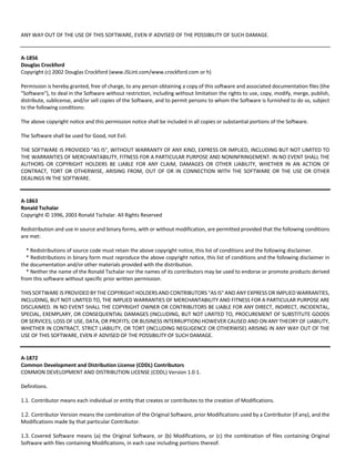 ANY WAY OUT OF THE USE OF THIS SOFTWARE, EVEN IF ADVISED OF THE POSSIBILITY OF SUCH DAMAGE. 
A‐1856 
Douglas Crockford 
Copyright (c) 2002 Douglas Crockford (www.JSLint.com/www.crockford.com or h) 
Permission is hereby granted, free of charge, to any person obtaining a copy of this software and associated documentation files (the 
"Software"), to deal in the Software without restriction, including without limitation the rights to use, copy, modify, merge, publish, 
distribute, sublicense, and/or sell copies of the Software, and to permit persons to whom the Software is furnished to do so, subject 
to the following conditions: 
The above copyright notice and this permission notice shall be included in all copies or substantial portions of the Software. 
The Software shall be used for Good, not Evil. 
THE SOFTWARE IS PROVIDED "AS IS", WITHOUT WARRANTY OF ANY KIND, EXPRESS OR IMPLIED, INCLUDING BUT NOT LIMITED TO 
THE WARRANTIES OF MERCHANTABILITY, FITNESS FOR A PARTICULAR PURPOSE AND NONINFRINGEMENT. IN NO EVENT SHALL THE 
AUTHORS OR COPYRIGHT HOLDERS BE LIABLE FOR ANY CLAIM, DAMAGES OR OTHER LIABILITY, WHETHER IN AN ACTION OF 
CONTRACT, TORT OR OTHERWISE, ARISING FROM, OUT OF OR IN CONNECTION WITH THE SOFTWARE OR THE USE OR OTHER 
DEALINGS IN THE SOFTWARE. 
A‐1863 
Ronald Tschalar 
Copyright © 1996, 2003 Ronald Tschalar. All Rights Reserved 
Redistribution and use in source and binary forms, with or without modification, are permitted provided that the following conditions 
are met: 
* Redistributions of source code must retain the above copyright notice, this list of conditions and the following disclaimer. 
* Redistributions in binary form must reproduce the above copyright notice, this list of conditions and the following disclaimer in 
the documentation and/or other materials provided with the distribution. 
* Neither the name of the Ronald Tschalar nor the names of its contributors may be used to endorse or promote products derived 
from this software without specific prior written permission. 
THIS SOFTWARE IS PROVIDED BY THE COPYRIGHT HOLDERS AND CONTRIBUTORS "AS IS" AND ANY EXPRESS OR IMPLIED WARRANTIES, 
INCLUDING, BUT NOT LIMITED TO, THE IMPLIED WARRANTIES OF MERCHANTABILITY AND FITNESS FOR A PARTICULAR PURPOSE ARE 
DISCLAIMED. IN NO EVENT SHALL THE COPYRIGHT OWNER OR CONTRIBUTORS BE LIABLE FOR ANY DIRECT, INDIRECT, INCIDENTAL, 
SPECIAL, EXEMPLARY, OR CONSEQUENTIAL DAMAGES (INCLUDING, BUT NOT LIMITED TO, PROCUREMENT OF SUBSTITUTE GOODS 
OR SERVICES; LOSS OF USE, DATA, OR PROFITS; OR BUSINESS INTERRUPTION) HOWEVER CAUSED AND ON ANY THEORY OF LIABILITY, 
WHETHER IN CONTRACT, STRICT LIABILITY, OR TORT (INCLUDING NEGLIGENCE OR OTHERWISE) ARISING IN ANY WAY OUT OF THE 
USE OF THIS SOFTWARE, EVEN IF ADVISED OF THE POSSIBILITY OF SUCH DAMAGE. 
A‐1872 
Common Development and Distribution License (CDDL) Contributors 
COMMON DEVELOPMENT AND DISTRIBUTION LICENSE (CDDL) Version 1.0 1. 
Definitions. 
1.1. Contributor means each individual or entity that creates or contributes to the creation of Modifications. 
1.2. Contributor Version means the combination of the Original Software, prior Modifications used by a Contributor (if any), and the 
Modifications made by that particular Contributor. 
1.3. Covered Software means (a) the Original Software, or (b) Modifications, or (c) the combination of files containing Original 
Software with files containing Modifications, in each case including portions thereof. 
 