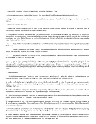 1.4. Executable means the Covered Software in any form other than Source Code. 
1.5. Initial Developer means the individual or entity that first makes Original Software available under this License. 
1.6. Larger Work means a work which combines Covered Software or portions thereof with code not governed by the terms of this 
License. 
1.7. License means this document. 
1.8. Licensable means having the right to grant, to the maximum extent possible, whether at the time of the initial grant or 
subsequently acquired, any and all of the rights conveyed herein. 
1.9. Modifications means the Source Code and Executable form of any of the following: A. Any file that results from an addition to, 
deletion from or modification of the contents of a file containing Original Software or previous Modifications; B. Any new file that 
contains any part of the Original Software or previous Modification; or C. Any new file that is contributed or otherwise made available 
under the terms of this License. 
1.10. Original Software means the Source Code and Executable form of computer software code that is originally released under 
this License. 
1.11. Patent Claims means any patent claim(s), now owned or hereafter acquired, including without limitation, method, 
process, and apparatus claims, in any patent Licensable by grantor. 
1.12. Source Code means (a) the common form of computer software code in which modifications are made and (b) associated 
documentation included in or with such code. 
1.13. You (or Your) means an individual or a legal entity exercising rights under, and complying with all of the terms of, this 
License. For legal entities, You includes any entity which controls, is controlled by, or is under common control with You. For purposes 
of this definition, control means (a) the power, direct or indirect, to cause the direction or management of such entity, whether by 
contract or otherwise, or (b) ownership of more than fifty percent (50%) of the outstanding shares or beneficial ownership of such 
entity. 
2. License Grants. 
2.1. The Initial Developer Grant. Conditioned upon Your compliance with Section 3.1 below and subject to third party intellectual 
property claims, the Initial Developer hereby grants You a world‐wide, royalty‐free, non‐ exclusive license: 
(a) under intellectual property rights (other than patent or trademark) Licensable by Initial Developer, to use, reproduce, modify, 
display, perform, sublicense and distribute the Original Software (or portions thereof), with or without Modifications, and/or as part 
of a Larger Work; and 
(b) under Patent Claims infringed by the making, using or selling of Original Software, to make, have made, use, practice, sell, and 
offer for sale, and/or otherwise dispose of the Original Software (or portions thereof); 
(c) The licenses granted in Sections 2.1(a) and (b) are effective on the date Initial Developer first distributes or otherwise makes the 
Original Software available to a third party under the terms of this License; 
(d) Notwithstanding Section 2.1(b) above, no patent license is granted: (1) for code that You delete from the Original Software, or 
(2) for infringements caused by: (i) the modification of the Original Software, or (ii) the combination of the Original Software with 
other software or devices. 
2.2. Contributor Grant. Conditioned upon Your compliance with Section 3.1 below and subject to third party intellectual property 
claims, each Contributor hereby grants You a world‐wide, royalty‐free, non‐exclusive license: 
(a) under intellectual property rights (other than patent or trademark) Licensable by Contributor to use, reproduce, modify, display, 
perform, sublicense and distribute the Modifications created by such Contributor (or portions thereof), either on an unmodified basis, 
with other Modifications, as Covered Software and/or as part of a Larger Work; and 
 