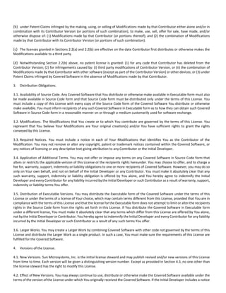 (b) under Patent Claims infringed by the making, using, or selling of Modifications made by that Contributor either alone and/or in 
combination with its Contributor Version (or portions of such combination), to make, use, sell, offer for sale, have made, and/or 
otherwise dispose of: (1) Modifications made by that Contributor (or portions thereof); and (2) the combination of Modifications 
made by that Contributor with its Contributor Version (or portions of such combination). 
(c) The licenses granted in Sections 2.2(a) and 2.2(b) are effective on the date Contributor first distributes or otherwise makes the 
Modifications available to a third party. 
(d) Notwithstanding Section 2.2(b) above, no patent license is granted: (1) for any code that Contributor has deleted from the 
Contributor Version; (2) for infringements caused by: (i) third party modifications of Contributor Version, or (ii) the combination of 
Modifications made by that Contributor with other software (except as part of the Contributor Version) or other devices; or (3) under 
Patent Claims infringed by Covered Software in the absence of Modifications made by that Contributor. 
3. Distribution Obligations. 
3.1. Availability of Source Code. Any Covered Software that You distribute or otherwise make available in Executable form must also 
be made available in Source Code form and that Source Code form must be distributed only under the terms of this License. You 
must include a copy of this License with every copy of the Source Code form of the Covered Software You distribute or otherwise 
make available. You must inform recipients of any such Covered Software in Executable form as to how they can obtain such Covered 
Software in Source Code form in a reasonable manner on or through a medium customarily used for software exchange. 
3.2. Modifications. The Modifications that You create or to which You contribute are governed by the terms of this License. You 
represent that You believe Your Modifications are Your original creation(s) and/or You have sufficient rights to grant the rights 
conveyed by this License. 
3.3. Required Notices. You must include a notice in each of Your Modifications that identifies You as the Contributor of the 
Modification. You may not remove or alter any copyright, patent or trademark notices contained within the Covered Software, or 
any notices of licensing or any descriptive text giving attribution to any Contributor or the Initial Developer. 
3.4. Application of Additional Terms. You may not offer or impose any terms on any Covered Software in Source Code form that 
alters or restricts the applicable version of this License or the recipients rights hereunder. You may choose to offer, and to charge a 
fee for, warranty, support, indemnity or liability obligations to one or more recipients of Covered Software. However, you may do so 
only on Your own behalf, and not on behalf of the Initial Developer or any Contributor. You must make it absolutely clear that any 
such warranty, support, indemnity or liability obligation is offered by You alone, and You hereby agree to indemnify the Initial 
Developer and every Contributor for any liability incurred by the Initial Developer or such Contributor as a result of warranty, support, 
indemnity or liability terms You offer. 
3.5. Distribution of Executable Versions. You may distribute the Executable form of the Covered Software under the terms of this 
License or under the terms of a license of Your choice, which may contain terms different from this License, provided that You are in 
compliance with the terms of this License and that the license for the Executable form does not attempt to limit or alter the recipients 
rights in the Source Code form from the rights set forth in this License. If You distribute the Covered Software in Executable form 
under a different license, You must make it absolutely clear that any terms which differ from this License are offered by You alone, 
not by the Initial Developer or Contributor. You hereby agree to indemnify the Initial Developer and every Contributor for any liability 
incurred by the Initial Developer or such Contributor as a result of any such terms You offer. 
3.6. Larger Works. You may create a Larger Work by combining Covered Software with other code not governed by the terms of this 
License and distribute the Larger Work as a single product. In such a case, You must make sure the requirements of this License are 
fulfilled for the Covered Software. 
4. Versions of the License. 
4.1. New Versions. Sun Microsystems, Inc. is the initial license steward and may publish revised and/or new versions of this License 
from time to time. Each version will be given a distinguishing version number. Except as provided in Section 4.3, no one other than 
the license steward has the right to modify this License. 
4.2. Effect of New Versions. You may always continue to use, distribute or otherwise make the Covered Software available under the 
terms of the version of the License under which You originally received the Covered Software. If the Initial Developer includes a notice 
 
