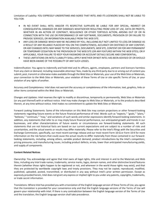 Limitation of Liability: YOU EXPRESSLY UNDERSTAND AND AGREE THAT INTEL AND ITS LICENSORS SHALL NOT BE LIABLE TO 
YOU FOR: 
 IN NO EVENT SHALL INTEL AND/OR ITS RESPECTIVE SUPPLIERS BE LIABLE FOR ANY SPECIAL, INDIRECT OR 
CONSEQUENTIAL DAMAGES OR ANY DAMAGES WHATSOEVER RESULTING FROM LOSS OF USE, DATA OR PROFITS, 
WHETHER IN AN ACTION OF CONTRACT, NEGLIGENCE OR OTHER TORTIOUS ACTION, ARISING OUT OF OR IN 
CONNECTION WITH THE USE OR PERFORMANCE OF ANY SOFTWARE, DOCUMENTS, PROVISION OF OR FAILURE TO 
PROVIDE SERVICES, OR INFORMATION AVAILABLE FROM THE WEB SITE. 
 ANY LOSS OR DAMAGE WHICH MAY BE INCURRED BY YOU, INCLUDING BUT NOT LIMITED TO LOSS OR DAMAGE AS 
A RESULT OF ANY RELIANCE PLACED BY YOU ON THE COMPLETENESS, ACCURACY OR EXISTENCE OF ANY CONTENT, 
OR ANY CHANGES INTEL MAY MAKE TO THE SERVICES, DOCUMENTS, WEB SITE, CONTENT OR FOR ANY PERMANENT 
OR TEMPORARY CESSATION IN THE PROVISION OF THE WEB SITE (OR ANY FEATURES WITHIN THE WEB SITES); OR IF 
APPLICABLE, YOUR FAILURE TO KEEP YOUR PASSWORD OR ACCOUNT DETAILS SECURE AND CONFIDENTIAL; 
 THESE LIMITATIONS ON INTEL'S LIABILITY SHALL APPLY WHETHER OR NOT INTEL HAS BEEN ADVISED OF OR SHOULD 
HAVE BEEN AWARE OF THE POSSIBILITY OF ANY SUCH LOSSES. 
Indemnification: You agree to indemnify and hold Intel and its officers, agents, employees, partners and licensors harmless 
from any claim or demand, including reasonable attorneys' fees, made by any third party due to or arising out of content you 
submit, post, transmit or otherwise make available through the Web Sites or Materials, your use of the Web Sites or Materials, 
your connection to the Web Sites or Materials, your violation of these Terms of Use or site specific Terms of Use, or your 
violation of any rights of another. 
Accuracy and Completeness: Intel does not warrant the accuracy or completeness of the information, text, graphics, links or 
other items contained within the Web Sites or Materials. 
Changes and Updates: Intel reserves the right to modify or discontinue, temporarily or permanently, Web Sites or Materials 
(or any part thereof) with or without notice. Intel may make changes to Web Sites or Materials, or to the products described 
therein, at any time without notice. Intel makes no commitment to update the Web Sites or Materials. 
Forward Looking Statements: Some of the information on this Web Site may contain projections or other forward‐looking 
statements regarding future events or the future financial performance of Intel. Words such as "expects," "goals," "plans," 
"believes," "continues," "may," and variations of such words and similar expressions identify forward‐looking statements. In 
addition, any statements that refer to or may imply future financial performance, our anticipated growth and trends in our 
businesses, and other characterizations of future events or circumstances are forward‐looking statements. All such 
statements that are not historical facts are based on our current expectations and are subject to a number of risks and 
uncertainties, and the actual events or results may differ materially. Please refer to the Intel's filings with the Securities and 
Exchange Commission, specifically, our most recent earnings release and our most recent Form 10‐Q or Form 10‐K for more 
information on the risk factors that could cause the actual results to differ materially from those contained in our forward‐looking 
statements, including, among others, variable product demand; product introductions by the Intel's competitors; 
pricing pressures; and manufacturing issues, including product defects, errata, lower than anticipated manufacturing yields, 
and supply of components. 
Content Related Notices 
Ownership: You acknowledge and agree that Intel owns all legal rights, title and interest in and to the Materials and Web 
Sites, including any Intel trade names, trademarks, service marks, logos, domain names, and other distinctive brand features 
therein (whether those rights happen to be registered or not, and wherever in the world those rights may exist), and that 
they are protected by worldwide copyright laws and treaty provisions. They may not be copied, reproduced, modified, 
published, uploaded, posted, transmitted, or distributed in any way without Intel's prior written permission. Except as 
expressly provided herein, Intel does not grant any express or implied right to you under any patents, copyrights, trademarks, 
or trade secret information. 
Translations: Where Intel has provided you with a translation of the English language version of these Terms of Use, you agree 
that the translation is provided for your convenience only and that the English language versions of the Terms of Use will 
govern your relationship with Intel. If there is any contradiction between the English language version of the Terms of Use 
and the translation, the English language version shall take precedence. 
 