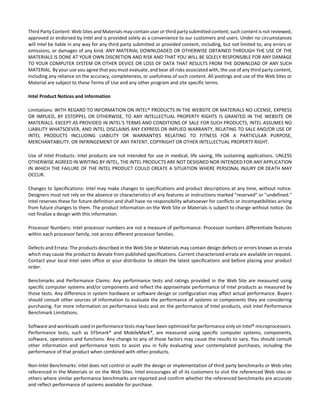 Third Party Content: Web Sites and Materials may contain user or third party submitted content; such content is not reviewed, 
approved or endorsed by Intel and is provided solely as a convenience to our customers and users. Under no circumstances 
will Intel be liable in any way for any third party submitted or provided content, including, but not limited to, any errors or 
omissions, or damages of any kind. ANY MATERIAL DOWNLOADED OR OTHERWISE OBTAINED THROUGH THE USE OF THE 
MATERIALS IS DONE AT YOUR OWN DISCRETION AND RISK AND THAT YOU WILL BE SOLELY RESPONSIBLE FOR ANY DAMAGE 
TO YOUR COMPUTER SYSTEM OR OTHER DEVICE OR LOSS OF DATA THAT RESULTS FROM THE DOWNLOAD OF ANY SUCH 
MATERIAL. By your use you agree that you must evaluate, and bear all risks associated with, the use of any third party content, 
including any reliance on the accuracy, completeness, or usefulness of such content. All postings and use of the Web Sites or 
Material are subject to these Terms of Use and any other program and site specific terms. 
Intel Product Notices and Information 
Limitations: WITH REGARD TO INFORMATION ON INTEL® PRODUCTS IN THE WEBSITE OR MATERIALS NO LICENSE, EXPRESS 
OR IMPLIED, BY ESTOPPEL OR OTHERWISE, TO ANY INTELLECTUAL PROPERTY RIGHTS IS GRANTED IN THE WEBSITE OR 
MATERIALS. EXCEPT AS PROVIDED IN INTEL'S TERMS AND CONDITIONS OF SALE FOR SUCH PRODUCTS, INTEL ASSUMES NO 
LIABILITY WHATSOEVER, AND INTEL DISCLAIMS ANY EXPRESS OR IMPLIED WARRANTY, RELATING TO SALE AND/OR USE OF 
INTEL PRODUCTS INCLUDING LIABILITY OR WARRANTIES RELATING TO FITNESS FOR A PARTICULAR PURPOSE, 
MERCHANTABILITY, OR INFRINGEMENT OF ANY PATENT, COPYRIGHT OR OTHER INTELLECTUAL PROPERTY RIGHT. 
Use of Intel Products: Intel products are not intended for use in medical, life saving, life sustaining applications. UNLESS 
OTHERWISE AGREED IN WRITING BY INTEL, THE INTEL PRODUCTS ARE NOT DESIGNED NOR INTENDED FOR ANY APPLICATION 
IN WHICH THE FAILURE OF THE INTEL PRODUCT COULD CREATE A SITUATION WHERE PERSONAL INJURY OR DEATH MAY 
OCCUR. 
Changes to Specifications: Intel may make changes to specifications and product descriptions at any time, without notice. 
Designers must not rely on the absence or characteristics of any features or instructions marked "reserved" or "undefined." 
Intel reserves these for future definition and shall have no responsibility whatsoever for conflicts or incompatibilities arising 
from future changes to them. The product information on the Web Site or Materials is subject to change without notice. Do 
not finalize a design with this information. 
Processor Numbers: Intel processor numbers are not a measure of performance. Processor numbers differentiate features 
within each processor family, not across different processor families. 
Defects and Errata: The products described in the Web Site or Materials may contain design defects or errors known as errata 
which may cause the product to deviate from published specifications. Current characterized errata are available on request. 
Contact your local Intel sales office or your distributor to obtain the latest specifications and before placing your product 
order. 
Benchmarks and Performance Claims: Any performance tests and ratings provided in the Web Site are measured using 
specific computer systems and/or components and reflect the approximate performance of Intel products as measured by 
those tests. Any difference in system hardware or software design or configuration may affect actual performance. Buyers 
should consult other sources of information to evaluate the performance of systems or components they are considering 
purchasing. For more information on performance tests and on the performance of Intel products, visit Intel Performance 
Benchmark Limitations. 
Software and workloads used in performance tests may have been optimized for performance only on Intel® microprocessors. 
Performance tests, such as SYSmark* and MobileMark*, are measured using specific computer systems, components, 
software, operations and functions. Any change to any of those factors may cause the results to vary. You should consult 
other information and performance tests to assist you in fully evaluating your contemplated purchases, including the 
performance of that product when combined with other products. 
Non‐Intel Benchmarks: Intel does not control or audit the design or implementation of third party benchmarks or Web sites 
referenced in the Materials or on the Web Sites. Intel encourages all of its customers to visit the referenced Web sites or 
others where similar performance benchmarks are reported and confirm whether the referenced benchmarks are accurate 
and reflect performance of systems available for purchase. 
 